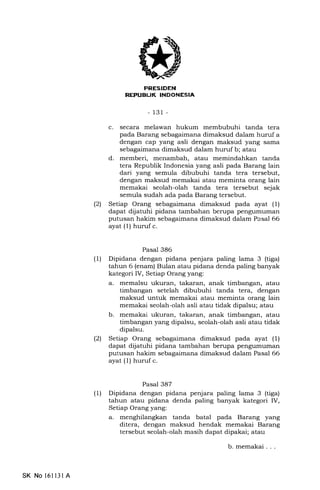 tl
-131 -
c. secara melawan hukum membubuhi tanda tera
pada Barang sebagaimana dimaksud dalam huruf a
dengan cap yEmg asli dengan maksud yang sama
sebagaimana dimaksud dalam huruf b; atau
d. memberi, menambah, atau memindahkan tanda
tera Republik Indonesia yang asli pada Barang lain
dari yang semula dibubuhi tanda tera tersebut,
dengan maksud memakai atau meminta orang lain
memakai seolah-olah tanda tera tersebut sejak
semula sudah ada pada Barang tersebut.
(21 Setiap Orang sebagaimana dimaksud pada ayat (1)
dapat dijatuhi pidana tambahan berupa pengumumarr
putusan hakim sebagaimana dimaksud dalam Pcsal 66
ayat (1) huruf c.
Pasal 386
(1) Dipidana dengan pidana penjara paling lama 3 (tiga)
tahun 6 (enam) Bulan atau pidana denda paling banyak
kategori IV, Setiap Orang yang:
a. memalsu ukuran, takaran, anak timbangan, atau
timbangan setelah dibubuhi tanda tera, dengan
maksud untuk memakai atau meminta orang lain
memakai seolah-olah asli atau tidak dipalsu; atau
b. memakai ukuran, takaran, anak timbangan, atau
timbangan yang dipalsu, seolah-olah asli atau tidak
dipalsu.
l2l Setiap Orang sebagaimana dimaksud pada ayat (1)
dapat dijatuhi pidana tambahan berupa pengumuman
putusan hakim sebagaimana dimaksud dalam Pasal 66
ayat (1) huruf c.
Pasal 387
(1) Dipidana dengan pidana penjara paling lama 3 (tiga)
tahun atau pidana denda paling banyak kategori IV,
Setiap Orang yang:
a. menghilangkan tanda batal pada Barang yang
ditera, dengan maksud hendak memakai Barang
tersebut seolah-olah masih dapat dipakai; atau
b. memakai . . .
SK No 16ll3l A
 