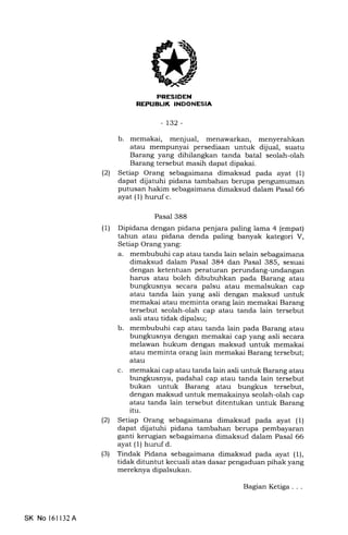 | ;J:l rFITil !N
tJrlTl:TIIXNI-LNT,FII.]
-132-
b. memakai, menjual, menawarkan, menyerahkan
atau mempunyai persediaan untuk d[iual, suatu
Barang yang dihilangkan tanda batal seolah-olah
Barang tersebut masih dapat dipakai.
(21 Setiap Orang sebagaimana dimaksud pada ayat (1)
dapat dijatuhi pidana tambahan berupa pengumuman
putusan hakim sebagaimana dimaksud dalam Pasal 66
ayat (1) huruf c.
Pasal 388
(1) Dipidana dengan pidana penjara paling lama 4 (empat)
tahun atau pidana denda paling banyak kategori V,
Setiap Orang yang:
a. membubuhi cap atau tanda lain selain sebagaimana
dimaksud dalam Pasal 384 dan Pasal 385, sesuai
dengan ketentuan peraturan perundang-undangan
harus atau boleh dibubuhkan pada Barang atau
bungkusnya secara palsu atau memalsukan cap
atau tanda lain yang asli dengan maksud untuk
memakai atau meminta orang lain memakai Barang
tersebut seolah-olah cap atau tanda lain tersebut
asli atau tidak dipalsu;
b. membubuhi cap atau tanda lain pada Barang atau
bungkusnya dengan memakai cap yang asli secara
melawan hukum dengan maksud untuk memakai
atau meminta orang lain memakai Barang tersebut;
atau
c. memakai cap atau tanda lain asli untuk Barang atau
bungkusnya, padahal cap atau tanda lain tersebut
bukan untuk Barang atau bungkus tersebut,
dengan maksud untuk memakainya seolah-olah cap
atau tanda lain tersebut ditentukan untuk Barang
itu.
(21 Setiap Orang sebagaimana dimaksud pada ayat (l)
dapat dijatuhi pidana tambahan berupa pembayaran
ganti kerugian sebagaimana dimaksud dalam Pasal 66
ayat (1) hurufd.
(3) Tindak Pidana sebagaimana dimalsud pada ayat (1),
tidak dituntut kecuali atas dasar pengaduan pihak yang
mereknya dipalsukan.
SK No 16ll32A
BagianKetiga...
 