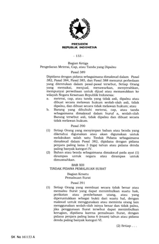 REPUBLIK TNDONESIA
-133-
Bagian Ketiga
Pengedaran Meterai, Cap, atau Tanda yang Dipalsu
Pasal 389
Dipidana dengan pidana sebagaimana dimaksud dalam Pasal
382, Pasal 384, Pasal 385, dan Pasal 388 menurut perbedaan
yang ditentukan dalam pasal-pasal tersebut, Setiap Orang
yang memakai, menjual, menawarkan, menyerahkan,
mempunyai persediaan untuk dijual atau memasukkan ke
wilayah Negara Kesatuan Republik Indonesia:
a. meterai, cap, atau tanda yang tidak asli, dipalsu atau
dibuat secara melawan hukum seolah-olah asli, tidak
dipalsu, dan dibuat secara tidak melawan hukum; atau
b. Barang yang dibubuhi meterai, cap, atau tanda
sebagaimana dimaksud dalam huruf a, seolah-olah
Barang tersebut asli, tidak dipalsu dan dibuat secara
tidak melawan hukum.
Pasal 39O
(1) Setiap Orang yang menyimpan bahan atau benda yang
diketahui digunakan atau akan digunalan untuk
melakukan salah satu Tindak Pidana sebagaimana
dimalsud dalam Pasal 382, dipidana dengan pidana
penjara paling lama 3 (tiga) tahun atau pidana denda
paling banyak kategori IV.
(21 Bahan atau benda sebagaimana dimaksud pada ayat (1)
dirampas untuk negara atau dirampas untuk
dimusnahkan.
BAB XIII
TINDAK PIDANA PEMALSUAN SURAT
Bagran Kesatu
Pemalsuan Surat
Pasal 391
(1) Setiap Orang yang membuat secara tidak benar atau
memalsu Surat yang dapat menimbulkan suatu hak,
perikatan atau pembebasan utang, atau yang
diperuntukkan sebagai bukti dari suatu hal, dengan
maksud untuk menggunakan atau meminta orang lain
menggunakan seolah-olah isinya benar dan tidak palsu,
jika penggunaan Surat tersebut dapat menimbutkan
kerugian, dipidana karena pemalsuan Surat, dengan
pidana penjara paling lama 6 (enam) tahun atau pidana
denda paling banyak kategori M.
(2) Setiap. . .
SK No 16ll33 A
 