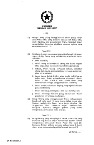 PRESIDEN
REPUBIJK INDONESIA
-t34-
(21 Setiap Orang yang menggunakan Surat yang isinya
tidak benar atau yang dipalsu, seolah-olah benar atau
tidak dipalsu, jika penggunaan Surat tersebut dapat
menimbulkan kerugian dipidana dengan pidana yang
sama dengan ayat (1).
Pasal 392
(1) Dipidana dengan pidana penjara paling lama 8 (delapan)
tahun, Setiap Orang yang melakukan pemalsuan Surat
terhadap:
a. akta autentik;
b. Surat utang atau sertifikat utang dari suatu negara
atau bagiannya atau dari suatu lembaga umum;
c. saham, Surat utang, sertifikat saham, sertifikat
utang dari suatu perkumpulan, yayasan, perseroan
atau persekutuan;
d. talon, tanda bukti dividen atau tanda bukti bunga
salah satu Surat sebagaimana dimaksud dalam
huruf b dan huruf c atau tanda bukti yang
dikeluarkan sebagai pengganti Surat tersebut;
e. Surat kredit atau Surat dagang yang diperuntukkan
guna diedarkan;
f. Surat keterangan mengenai hak atas tanah; atau
g. Surat berharga lainnya yang ditentukan dalam
peraturan perundang-undangan.
(21 Setiap Orang yang menggunakan Surat sebagaimana
dimaksud pada ayat (1) yang isinya tidak benar atau
dipalsu, seolah-olah benar atau tidak dipalsu, jika
penggunaan Surat tersebut dapat menimbulkan
kerugian, dipidana dengan pidana yang sama
sebagaimana dimaksud pada ayat (1).
Pasal 393
(1) Setiap Orang yang menyimpan bahan atau alat yang
diketahui digunakan untuk melakukan Tindak Pidana
sebagaimana dimaksud dalam Pasal 392 ayat (l),
dipidana dengan pidana penjara paling lama 1 (satu)
tahun atau pidana denda paling banyak kategori II.
SK No 16ll34A
(2) Bahan . . .
 
