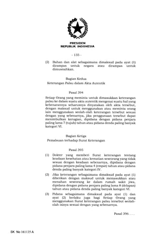 REPUBLIK INDONESIA
-135-
(21 Bahan dan alat sebagaimana dimaksud pada ayat (1)
dirampas untuk negara atau dirampas untuk
dimusnahkan.
Bagian Kedua
Keterangan Palsu dalam Akta Autentik
' Pasal 394
Setiap Orang yang meminta untuk dimasukkan keterangan
palsu ke dalam suatu akta autentik mengenai suatu hal yang
kebenarannya seharusnya dinyatakan oleh akta tersebut,
dengan maksud untuk menggunakan atau meminta orang
lain menggunakan seolah-olah keterangan tersebut sesuai
dengan yang sebenarnya, jika penggunaan tersebut dapat
menimbulkan kerugian, dipidana dengan pidana penjara
paling lama 7 (tqiuh) tahun atau pidana denda paling banyak
kategori VI.
Bagian Ketiga
Pemalsuan terhadap Surat Keterangan
Pasal 395
(1) Dokter yang memberi Surat keterangan tentang
keadaan kesehatan atau kematian seseorang yang tidak
sesuai dengan keadaan sebenarnya, dipidana dengan
pidana penjara paling lama 4 (empat) tahun atau pidana
denda paling banyak kategori IV.
(21 Jika keterangan sebagaimana dimaksud pada ayat (1)
diberikan dengan maksud untuk memasukkan atau
menahan seseorang ke dalam rumah sakit jiwa,
dipidana dengan pidana penjara paling lama 8 (delapan)
tahun atau pidana denda paling banyak kategori M.
(3) Pidana sebagaimana dimaksud pada ayat (1) dan
ayat (21 berlaku juga bagi Setiap Orang yang
menggunakan Surat keterangaa palsu tersebut seolah-
olah isinya sesuai dengan yang sebenarnya.
SK No 16ll35A
Pasal 396. . .
 