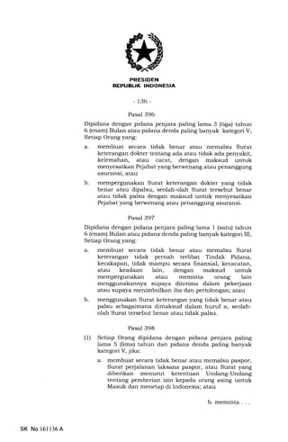 REPUEL|K INDONESIA
-136-
Pasal 396
Dipidana dengan pidana penjara paling lama 3 (tiga) tahun
6 (enam) Bulan atau pidana denda paling banyak kategori V,
Setiap Orang yang:
a. membuat secara tidak benar atau memalsu Surat
keterangan dokter tentang ada atau tidak ada penyakit,
kelemahan, atau cacat, dengan maksud untuk
menyesatkan Pejabat yang berwenang atau penanggung
asuransi; atau
b. mempergunakan Surat keterangan dokter yang tidak
benar atau dipalsu, seolah-olah Surat tersebut benar
atau tidak palsu dengan maksud untuk menyesatkan
Pejabat yang berwenang atau penanggung asuransi.
Pasal 397
Dipidana dengan pidana penjara paling lama 1 (satu) tahun
6 (enam) Bulan atau pidana denda paling banyak kategori III,
Setiap Orang yang:
a. membuat secara tidak benar atau memalsu Surat
keterangan tidak pernah terlibat Tindak Pidana,
kecakapan, tidak mampu secara finansial, kecacatan,
atau keadaan lain, dengan maksud untuk
mempergunakan atau meminta orang lain
menggunakannya supaya diterima dalam pekerjaan
atau supaya menimbulkan iba dan pertolongan; atau
b. menggunakan Surat keterangan yang tidak benar atau
palsu sebagaimana dimaksud dalam huruf a, seolah-
olah Surat tersebut benar atau tidak palsu.
Pasal 398
(1) Setiap Orang dipidana dengan pidana penjara paling
lama 5 (lima) tahun dan pidana denda paling banyak
kategori V, jika:
a. membuat secara tidak benar atau memalsu paspor,
Surat perjalanan laksana paspor, atau Surat yang
diberikan menurut ketentuan Undang-Undang
tentang pemberian izin kepada orang asing untuk
Masuk dan menetap di Indonesia; atau
b. meminta . . .
SK No 16l136A
 