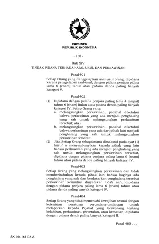 rrfl Tf:IrIXTItililIt+Jn!
-138-
BAB XIV
TINDAK PIDANA TERHADAP ASAL USUL DAN PERKAWINAN
Pasal 401
Setiap Orang yang menggelapkan asal-usul orang, dipidana
karena penggelapan asal-usul, dengan pidana penjara paling
lama 6 (enam) tahun atau pidana denda paling banyak
kategori V.
Pasal 4O2
(1) Dipidana dengan pidana penjara paling lama 4 (empat)
tahun 6 (enam) Bulan atau pidana denda paling banyak
kategori IV, Setiap Orang yang:
a. melangsungkan perkawinan, padahal diketahui
bahwa perkawinan yang ada menjadi penghalang
yang sah untuk melangsungkan perkawinan
tersebut; atau
b. melangsungkan perkawinan, padahal diketahui
bahwa perkawinan yang ada dari pihak lain menjadi
penghalang yang sah untuk melangsungkan
perkawinan tersebut.
(21 Jika Setiap Orang sebagaimana dimaksud pada ayat (l)
huruf a menyembunyikan kepada pihak yang lain
bahwa perkawinan yang ada menjadi penghalang yang
sah untuk melangsungkan perkawinan tersebut,
dipidana dengan pidana penjara paling lama 6 (enam)
tahun atau pidana denda paling banyak kategori IV.
Pasal 403
Setiap Orang yang melangsungkan perkawinan dan tidak
memberitahukan kepada pihak lain bahwa baginya ada
penghalang yang sah, dan berdasarkan penghalang tersebut
perkawinan kemudian dinyatakan tidak sah, dipidana
dengan pidana penjara paling lama 6 (enam) tahun atau
pidana denda paling banyak kategori IV.
Pasal 404
Setiap Orang yang tidak memenuhi kewajiban sesuai dengan
ketentuan peraturan perundang-undangan untuk
melaporkan kepada Pejabat yang berwenang tentang
kelahiran, perkawinan, perceraian, atau kematian, dipidana
dengan pidana denda paling banyak kategori II.
SK No l6ll38A
Pasal 405...
 