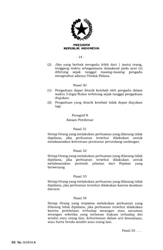l-NIitrIII,FfA
-14-
(21 Jika yang berhak mengadu lebih dari 1 (satu) orang,
tenggang waktu sebagaimana dimaksud pada ayat (1)
dihitung sejak tanggal masing-masing pengadu
mengetahui adanya Tindak Pidana.
Pasal 30
(1) Pengaduan dapat ditarik kembali oleh pengadu dalam
waktu 3 (tiga) Bulan terhitung sejak tanggal pengaduan
diajukan.
(21 Pengaduan yang ditarik kembali tidak dapat diajukan
lagi.
Paragraf 8
Alasan Pembenar
Pasal 31
Setiap Orang yang melakukan perbuatan yang dilarang tidak
dipidana, jika perbuatan tersebut dilakukan untuk
melaksanakan ketentuan peraturan perundang-undangan.
Pasal 32
Setiap Orang yang melakukan perbuatan yang dilarang tidak
dipidana, jika perbuatan tersebut dilakukan untuk
melaksanakan perintah jabatan dari Pejabat yang
berwenang.
Pasal 33
Setiap Orang yang melakukan perbuatan yang dilarang tidak
dipidana, jika perbuatan tersebut dilakukan karena keadaan
darurat.
Pasal 34
Setiap Orang yang terpaksa melakukan perbuatan yang
dilarang tidak dipidana, jika perbuatan tersebut dilakukan
karena pembelaan terhadap serangan atau ancarnan
serangan seketika yang melawan hukum terhadap diri
sendiri atau orang lain, kehormatan dalam arti kesusilaan,
atau harta benda sendiri atau orang lain.
Pasal 35...
SK No l6l014A
 