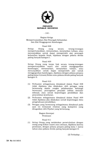 PRESIDEN
REI'UEUK INOONESIA
-t40-
Bagian Ketiga
Mempertunjukkan Alat Pencegah Kehamilan
dan Alat Pengguguran Kandungan
Pasal 4O8
Setiap Orang yang secara terang-terangan
mempertunjukkan, menawarkan, menyiarkan tulisan, atau
menunjukkan untuk dapat memperoleh alat pencegah
kehamilan kepada Anak, dipidana dengan pidana denda
paling banyak kategori I.
Pasal 409
Setiap Orang yang tanpa hak secara terang-terangan
mempertunjukkan suatu alat untuk menggugurkan
kandungan, menawarkan, menyiarkan tulisan, atau
menunjukkan untuk dapat memperoleh alat untuk
menggugurkan kandungan, dipidana dengan pidana penjara
paling lama 6 (enam) Bulan atau pidana denda paling banyak
kategori II.
Pasal 4 10
(1) Perbuatan sebagaimana dimaksud dalam Pasal 408
tidak dipidana jika dilakukan oleh petugas yang
berwenang dalam rangka pelaksanaan keluarga
berencana, pencegahan penyakit infeksi menular
seksual, atau untuk kepentingan pendidikan dan
penyuluhan kesehatan.
(21 Perbuatan sebagaimana dimaksud dalam Pasal 4O9
tidak dipidana jika dilakukan untuk kepentingan ilmu
pengetahuan / pendidikan.
(3) Petugas yang berwenang sebagaimana dimaksud pada
ayat (l) termasuk relawan yang kompeten yang
ditugaskan oleh Pejabat yang berwenang.
Bagian Keempat
Perzinaan
Pasal 41 1
(1) Setiap Orang yang melakukan persetubuhan dengan
orang yang bukan suami atau istrinya, dipidana karena
perzinaan, dengan pidana penjara paling lama 1 (satu)
tahun atau pidana denda paling banyak kategori II.
SK No 161140A
(2) Terhadap. . .
 