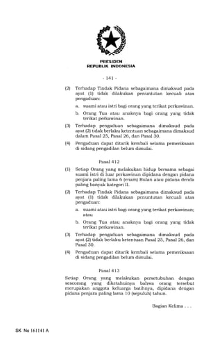 NEPUBUK INDONESIA
-t4t-
(21 Terhadap Tindak Pidana sebagaimana dimaksud pada
ayat (1) tidak dilakukan penuntutan kecuali atas
pengaduan:
a. suami atau istri lagi orang yang terikat perkawinan.
b. Orang Tua atau anaknya bagi orang yang tidak
terikat perkawinan.
(3) Terhadap pengaduan sebagaimana dimaksud pada
ayal l2l tidak berlaku ketentuan sebagaimana dimaksud
dalam Pasal 25, Pasal 26, dan Pasal 30.
(4) Pengaduan dapat ditarik kembali selama pemeriksaan
di sidang pengadilan belum dimulai.
Pasal 412
(1) Setiap Orang yang melakukan hidup bersama sebagai
suami istri di luar perkawinan dipidana dengan pidana
penjara paling lama 6 (enam) Bulan atau pidana denda
paling banyak kategori II.
(21 Terhadap Tindak Pidana sebagaimana dimaksud pada
ayat (1) tidak dilakukan penuntutan kecuali atas
pengaduan:
a. suami atau istri bagi orang yang terikat perkawinan;
atau
b. Orang Ttra atau anaknya bagi orang yang tidak
terikat perkawinan.
(3) Terhadap pengaduan sebagaimana dimaksud pada
ayat(21 tidak berlaku ketentuan Pasal 25, Pasal 26, dan
Pasal 30.
(4) Pengaduan dapat ditarik kembali selama pemeriksaan
di sidang pengadilan belum dimulai.
Pasal 413
Setiap Orang yang melakukan persetubuhan dengan
seseorang yang diketahuinya bahwa orang tersebut
merupakan anggota keluarga batihnya, dipidana dengan
pidana penjara paling lama 10 (sepuluh) tahun.
SK No l6ll4l A
Bagian Kelima . . .
 
