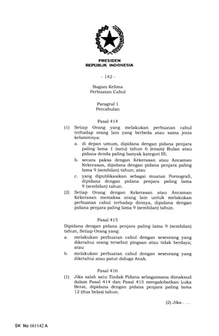 FRESIbEN
REPIJEUX INDONESIA
-t42-
Bagian Kelima
Perbuatan Cabul
Paragraf 1
Percabulan
Pasal 414
(1) Setiap Orang yang melakukan perbuatan cabul
terhadap orang lain yang berbeda atau sama jenis
kelaminnya:
a. di depan umum, dipidana dengan pidana penjara
paling lama 1 (satu) tahun 6 (enam) Bulan atau
pidana denda paling banyak kategori III;
b. secara paksa dengan Kekerasan atau Ancaman
Kekerasan, dipidana dengan pidana penjara paling
lama 9 (sembilan) tahun; atau
c. yang dipublikasikan sebagai muatan Pornografi,
dipidana dengan pidana penjara paling lama
9 (sembilan) tahun.
(2) Setiap Orang dengan Kekerasan atau Ancaman
Kekerasan memalsa orang lain untuk melakukan
perbuatan cabul terhadap dirinya, dipidana dengan
pidana penjara paling lama 9 (sembilan) tahun.
Pasal 415
Dipidana dengan pidana penjara paling lama 9 (sembilan)
tahun, Setiap Orang yang:
a. melakukan perbuatan cabul dengan seseorang yang
diketahui orang tersebut pingsan atau tidak berdaya;
atau
b. melakukan perbuatan cabul dengan seseor€rng yang
diketahui atau patut diduga Anak.
Pasa] 416
(l) Jika salah satu Tindak Pidana sebagaimana dimaksud
dalam Pasal 414 dan Pasal 415 mengakibatkan Luka
Berat, dipidana dengan pidana penjara paling lama
12 (dua belas) tahun.
SK No 161142A
(2)Jika...
 
