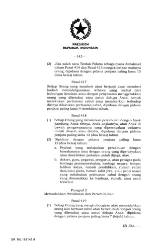 EEtrtrIEtrN
[rrfi rEIrrilTIrd.TII4rA
-143-
121 Jika salah satu Tindak Pidana sebagaimana dimaksud
dalam Pasal 414 dan Pasal 415 mengakibatkan matinya
orang, dipidana dengan pidana penjara paling lama 15
(lima belas) tahun.
Pasal 417
Setiap Orang yang memberi atau be{anji akan memberi
hadiah wibawa yang timbul dari
hubungan keadaan atau dengan penyesatan menggerakkan
orang yang diketahui atau patut diduga Anak, untuk
melakukan perbuatan cabul atau membiarkan terhadap
dirinya dilakukan perbuatan cabul, dipidana dengan pidana
penjara paling lama 9 (sembilan) tahun.
Pasal 418
(1) Setiap Orang yang melakukan percabulan dengan Anak
kandung, Anak tirinya, Anak angkatnya, atau Anak di
bawah pengawasannya yang dipercayakan padanya
untuk diasuh atau dididik, dipidana dengan pidana
penjara paling lama 12 (dua belas) tahun.
(21 Dipidana dengan pidana penjara paling lama
12 (dua belas) tahun:
a. Pejabat yang melakukan percabulan dengan
bawahannya atau dengan orang yang dipercayakan
atau diserahkan padanya untuk dijaga; atau
b. dokter, guru, pegawai, pengurus, atau petugas pada
lembaga pemasyarakatan, lembaga negara, tempat
latihan karya, rumah pendidikan, rumah yatim
dan/atau piatu, rumah sakit jiwa, atau panti sosial
yang melakukan perbuatan cabul dengan orang
yang dimasukkan ke lembaga, rumah, atau panti
tersebut.
Paragraf 2
Memudahkan Percabulan dan Persetubuhan
Pasal 4 19
(1) Setiap Orang yang menghubungkan atau memudahkan
orang lain berbuat cabul atau bersetubuh dengan orang
yang diketahui atau patut diduga Anak, dipidana
dengan pidana penjara paling lama 7 (tujuh) tahun.
SK No 16ll43 A
(2)Jika...
 
