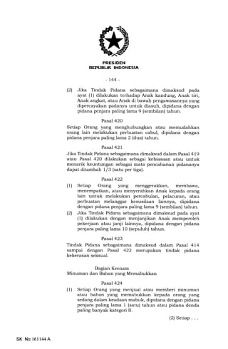 FRESIDEN
REPUBUK INDONESIA
-t44-
(2) Jika Tindak Pidana sebagaimana dimaksud pada
ayat (1) dilakukan terhadap Anak kandung, Anak tiri,
Anak angkat, atau Anak di bawah pengawasannya yang
dipercayakan padanya untuk diasuh, dipidana dengan
pidana penjara paling lama 9 (sembilan) tahun.
Pasal 420
Setiap Orang yang menghubungkan atau memudahkan
orang lain melakukan perbuatan cabul, dipidana dengan
pidana penjara paling lama 2 (dua) tahun.
Pasal 421
Jika Tindak Pidana sebagaimana dimaksud dalam Pasal 419
atau Pasal 420 dilakukan sebagai kebiasaan atau untuk
menarik keuntungan sebagai mata pencaharian pidananya
dapat ditambah l/3 (satu per tiga).
Pasal 422
(1) Setiap Orang yang menggerakkan, membawa,
menempatkan, atau menyerahkan Anak kepada orang
lain untuk melakukan percabulan, pelacuran, atau
perbuatan melanggar kesusilaan lainnya, dipidana
dengan pidana penjara paling lama 9 (sembilan) tahun.
(2) Jika Tindak Pidana sebagaimana dimaksud pada ayat
(1) dilakukan dengan menjanjikan Anak memperoleh
pekerjaan atau janji lainnya, dipidana dengan pidana
penjara paling lama 10 (sepuluh) tahun.
Pasa1 423
Tindak Pidana sebagaimana dimaksud dalam Pasal 414
sampai dengan Pasal 422 merupakan tindak pidana
kekerasan seksual.
Bagian Keenam
Minuman dan Bahan yang Memabukkan
Pasal 424
(1) Setiap Orang yang menjual atau memberi minuman
atau bahan yang memabukkan kepada orang yang
sedang dalam keadaan mabuk, dipidana dengan pidana
penjara paling lama 1 (satu) tahun atau pidana denda
paling banyak kategori II.
(2) Setiap. . .
SK No 1611,14A
 