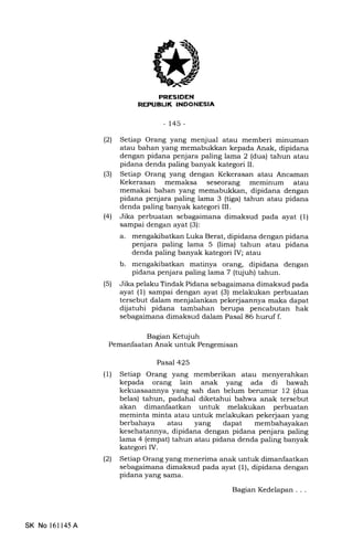 IEIFFIIiIINI
iiIflIEtrT.IIIEEtrtrEM
- 145-
(21 Setiap Orang yang menjual atau memberi minuman
atau bahan yang memabukkan kepada Anak, dipidana
dengan pidana penjara paling lama 2 (dua) tahun atau
pidana denda paling banyak kategori II.
(3) Setiap Orang yang dengan Kekerasan atau Ancaman
Kekerasan memaksa seseorang meminum atau
memakai bahan yang memabukkan, dipidana dengan
pidana penjara paling lama 3 (tiga) tahun atau pidana
denda paling banyak kategori III.
(41 Jika perbuatan sebagaimana dimaksud pada ayat (1)
sampai dengan ayat (3):
a. mengakibatkan Luka Berat, dipidana dengan pidana
penjara paling lama 5 (lima) tahun atau pidana
denda paling banyak kategori IV; atau
b. mengakibatkan matinya orang, dipidana dengan
pidana penjara paling lama 7 (tujuh) tahun.
(5) Jika pelaku Tindak Pidana sebagaimana dimaksud pada
ayat (1) sampai dengan ayat (3) melakukan perbuatan
tersebut dalam menjalankan pekerjaannya maka dapat
dijatuhi pidana tambahan berupa pencabutan hak
sebagaimana dimaksud dalam Pasal 86 huruf f.
Bagian Ketqiuh
Pemanfaatan Anak untuk Pengemisan
Pasal 425
(1) Setiap Orang yang memberikan atau menyerahkan
kepada orang lain anak yang ada di bawah
kekuasaannya yang sah dan belum berumur 12 (dua
belas) tahun, padahal diketahui bahwa anak tersebut
akan dimanfaatkan untuk melakukan perbuatan
meminta minta atau untuk melakukan pekerjaan yang
berbahaya atau yang dapat membahayakan
kesehatannya, dipidana dengan pidana penjara paling
lama 4 (empat) tahun atau pidana denda paling banyak
kategori IV.
l2l Setiap Orang yang menerima anak untuk dimanfaatkan
sebagaimana dimaksud pada ayat (1), dipidana dengan
pidana yang sama.
Bagian Kedelapan . . .
SK No 16ll45A
 