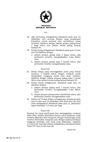7I
-L47-
(21 Jika perbuatan sebagaimana dimaksud pada ayat (1)
dilakukan oleh seorang Pejabat yang mempunyai
kewajiban untuk merawat atau memelihara orang
terlantar, dipidana dengan pidana penjara paling lama
3 (tiga) tahun atau pidana denda paling banyak
kategori III.
(3) Setiap Orang sebagaimana dimaksud pada ayat (1) dan
ayal (21 dipidana dengan:
a. pidana penjara paling lama 5 (lima) tahun, jika
perbuatan tersebut mengakibatkan Luka Berat;
atau
b. pidana penjara paling lama 7 (tujuh) tahun, jika
perbuatan tersebut mengakibatkan mati.
Pasal 429
(1) Setiap Orang yang meninggalkan anak yang belum
berumur 7 (tqluh) tahun dengan maksud untuk
melepaskan tanggung jawab atas anak tersebut,
dipidana dengan pidana penjara paling lama 5 (lima)
tahun atau pidana denda paling banyak kategori IV.
(21 Setiap Orang sebagaimana dimaksud pada ayat (1)
dipidana dengan:
a. pidana penjara paling lama 7 (tujuh) tahun, jika
perbuatan tersebut mengakibatkan Luka Berat;
atau
b. pidana penjara paling lama 9 (sembilan) tahun, jika
perbuatan tersebut mengakibatkan mati.
(3) Dalam hal Tindak Pidana sebagaimana dimaksud pada
ayat (1) dan ayat (2) dilakukan oleh Ayah atau ibu dari
anak sebagaimana dimaksud pada ayat (1), pidananya
dapat ditambah I /3 (satu per tiga).
Pasal 430
Seorang ibu yang membuang atau meninggalkan anaknya
tidak lama setelah dilahirkan karena takut kelahiran anak
tersebut diketahui oleh orang lain, dengan maksud agar anak
tersebut ditemukan orang lain atau dengan maksud melepas
tanggung jawabnya atas anak yang dilahirkan, dipidana
1/2 (satu per dua) dari pidana sebagaimana dimaksud dalam
Pasal 429 ayat (l) dan ayat (2).
Pasal 431 ...
SK No 16ll47A
 