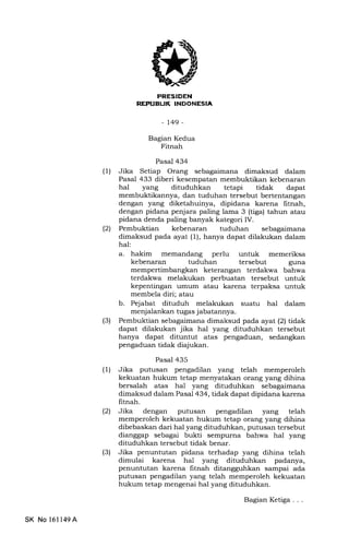 EIIEtrTilIIEEtrtrEIn
-t49-
Bagian Kedua
Fitnah
Pasal 434
(l) Jika Setiap Orang sebagaimana dimaksud dalam
Pasal 433 diberi kesempatan membuktikan kebenaran
hal yang dituduhkan tetapi tidak dapat
membuktikannya, dan tuduhan tersebut bertentangan
dengan yang diketahuinya, dipidana karena fitnah,
dengan pidana penjara paling lama 3 (tiga) tahun atau
pidana denda paling banyak kategori IV.
(2) Pembuktian kebenaran tuduhan sebagaimana
dimaksud pada ayat (1), hanya dapat dilakukan dalam
hal:
a. hakim memandang perlu untuk memeriksa
kebenaran tuduhan tersebut guna
mempertimbangkan keterangan terdakwa bahwa
terdakwa melakukan perbuatan tersebut untuk
kepentingan umum atau karena terpaksa untuk
membela diri; atau
b. Pejabat dituduh melakukan suatu hal dalam
menj alankan tugas j abatannya.
(3) Pembuktian sebagaimana dimaksud pada ayat (2) tidak
dapat dilakukan jika hal yang dituduhkan tersebut
hanya dapat dituntut atas pengaduan, sedangkan
pengaduan tidak diajukan.
Pasal 435
(1) Jika putusan pengadilan yang telah memperoleh
kekuatan hukum tetap menyatakan orang yang dihina
bersalah atas hal yang dituduhkan sebagaimana
dimaksud dalam Pasal 434, tidak dapat dipidana karena
Iitnah.
(2) Jika dengan putusan pengadilan yang telah
memperoleh kekuatan hukum tetap orang yang dihina
dibebaskan dari hal yang dituduhkan, putusan tersebut
dianggap sebagai bukti sempurna bahwa hal yang
dituduhkan tersebut tidak benar.
(3) Jika penuntutan pidana terhadap yang dihina telah
dimulai karena hal yang dituduhkan padanya,
penuntutan karena frtnah ditangguhkan sampai ada
putusan pengadilan yang telah memperoleh kekuatan
hukum tetap mengenai hal yang dituduhkan.
SK No 16ll49A
BagianKetiga...
 