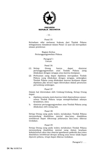 .(
I f rl rFIT-l r[I]
i-ili rIrL IITtTIIItrtIIEtrII'tr
-15-
Pasal 35
Ketiadaan sifat melawan hukum dari Tindak Pidana
sebagaimana dimaksud dalam Pasal 12 ayal (2) merupakan
alasan pembenar.
Bagian Kedua
Pertanggungl awaban Pidana
Paragraf 1
Umum
Pasal 36
(1) Setiap Orang hanya dapat dimintai
pertanggungjawaban atas Tindak Pidana yang
dilakukan dengan sengaja atau karena kealpaan.
(21 Perbuatan yang dapat dipidana merupakan Tindak
Pidana yang dilakukan dengan sengaja, sedangkan
Tindak Pidana yang dilakukan karena kealpaan dapat
dipidana jika secara tegas ditentukan dalam peraturan
perundang-undangan.
Pasal 37
Dalam hal ditentukan oleh Undang-Undang, Setiap Orang
dapat:
a. dipidana semata-mata karena telah dipenuhinya unsur-
unsur Tindak Pidana tanpa memperhatikan adanya
kesalahan; atau
b. dimintai pertanggungiawaban atas Tindak Pidana yang
dilakukan oleh orang lain.
Pasal 38
Setiap Orang yang pada waktu melakukan Tindak Pidana
menyandang disabilitas mental dan/atau disabilitas
intelektual dapat dikurangi pidananya dan/atau dikenai
tindakan.
Pasal 39
Setiap Orang yang pada waktu melakukan Tindak Pidana
menyandang disabilitas mental yang dalam keadaan
kekambuhan akut dan disertai gambaran psikotik dan/ atau
disabilitas intelektual derajat sedang atau berat tidak dapat
dijatuhi pidana, tetapi dapat dikenai tindakan.
SK No l610l5 A
Paragraf 2 . ..
 