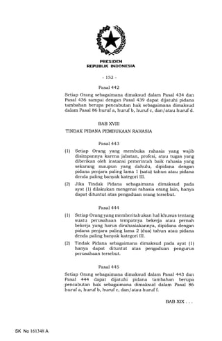 REI'UEIJK INDONESIA
-152-
Pasal 442
Setiap Orang sebagaimana dimaksud dalam Pasal 434 dan
Pasal 436 sampai dengan Pasal 439 dapat dijatuhi pidana
tambahan berupa pencabutan hak sebagaimana dimaksud
dalam Pasal 86 huruf a, huruf b, huruf c, dan/ atau huruf d.
BAB XVIII
TINDAK PIDANA PEMBUKAAN RAHASIA
Pasal 443
(1) Setiap Orang yang membuka rahasia yang wajib
disimpannya karena jabatan, profesi, atau tugas yang
diberikan oleh instansi pemerintah baik rahasia yang
sekarang maupun yang dahulu, dipidana dengan
pidana penjara paling lama 1 (satu) tahun atau pidana
denda paling banyak kategori III.
(2) Jika Tindak Pidana sebagaimana dimaksud pada
ayat (1) dilakukan mengenai rahasia orang lain, hanya
dapat dituntut atas pengaduan orang tersebut.
Pasal 444
(1) Setiap Orang yang memberitahukan hal khusus tentang
suatu perusahaan tempatnya bekerja atau pernah
bekerja yang harus dirahasiakannya, dipidana dengan
pidana penjara paling lama 2 (dua) tahun atau pidana
denda paling banyak kategori III.
(21 Tindak Pidana sebagaimana dimaksud pada ayat (1)
hanya dapat dituntut atas pengaduan pengurus
perusahaan tersebut.
Pasal 445
Setiap Orang sebagaimana dimaksud dalam Pasal 443 dan
Pasal 444 dapat dijatuhi pidana tambahan berupa
pencabutan hak sebagaimana dimaksud dalam Pasal 86
huruf a, huruf b, huruf c, dan/ atau huruf f.
SK No 161348A
BAB XIX. . .
 