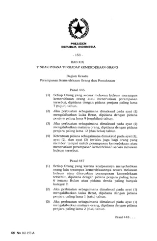 ITTITFTfI'IITTI-{,TTT5N
-153-
BAB XIX
TINDAK PIDANA TERHADAP KEMERDEKAAN ORANG
Bagran Kesatu
Perampasan Kemerdekaan Orang dan Pemaksaan
Pasal 446
(1) Setiap Orang yang secara melawan hukum merampas
kemerdekaan orang atau meneruskan perampasan
tersebut, dipidana dengan pidana penjara paling lama
7 (tqjuh) tahun.
(21 Jika perbuatan sebagaimana dimaksud pada ayat (1)
mengakibatkan Luka Berat, dipidana dengan pidana
penjara paling lama 9 (sembilan) tahun.
(3) Jika perbuatan sebagaimana dimaksud pada ayat (1)
mengakibatkan matinya orang, dipidana dengan pidana
penjara paling lama 12 (dua belas) tahun.
(41 Ketentuan pidana sebagaimana dimaksud pada ayat (1),
ayat (21, dan ayat (3) berlaku juga bagi orang yang
memberi tempat untuk perampasan kemerdekaan atau
meneruskan perampasan kemerdekaan secara melawan
hukum tersebut.
Pasal 447
(1) Setiap Orang yang karena kealpaannya menyebabkan
orang lain terampas kemerdekaannya secara melawan
hukum atau diteruskan perampasan kemerdekaan
tersebut, dipidana dengan pidana penjara paling lama
6 (enam) Bulan atau pidana denda paling banyak
kategori II.
(21 Jika perbuatan sebagaimana dimaksud pada ayat (1)
mengakibatkan Luka Berat, dipidana dengan pidana
penjara paling lama 1 (satu) tahun.
(3) Jika perbuatan sebagaimana dimaksud pada ayat (1)
mengakibatkan matinya orang, dipidana dengan pidana
penjara paling lama 2 (dua) tahun.
SK No 16ll53A
Pasal 448...
 