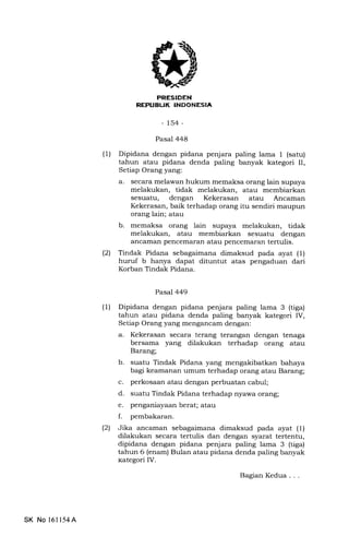 REPUBUK INDONESIA
-154-
Pasal 448
(1) Dipidana dengan pidana penjara paling lama 1 (satu)
tahun atau pidana denda paling banyak kategori II,
Setiap Orang yang:
a. secara melawan hukum memaksa orang lain supaya
melakukan, tidak melakukan, atau membiarkan
sesuatu, dengan Kekerasan atau Ancaman
Kekerasan, baik terhadap orang itu sendiri maupun
orang lain; atau
b. memaksa orang lain supaya melakukan, tidak
melakukan, atau membiarkan sesuatu dengan
ancarnan pencemaran atau pencemaran tertulis.
(21 Tindak Pidana sebagaimana dimaksud pada ayat (1)
huruf b hanya dapat dituntut atas pengaduan dari
Korban Tindak Pidana.
Pasal 449
(1) Dipidana dengan pidana penjara paling lama 3 (tiga)
tahun atau pidana denda paling banyak kategori IV,
Setiap Orang yang mengancam dengan:
a. Kekerasan secara terang terangan dengan tenaga
bersama yang dilakukan terhadap orang atau
Barang;
b. suatu Tindak Pidana yang bahaya
bagi keamanan umum terhadap orang atau Barang;
c. perkosaan atau dengan perbuatan cabul;
d. suatu Tindak Pidana terhadap nyawa orang;
e. penganiayaan berat; atau
f. pembakaran.
(21 Jika ancaman sebagaimana dimaksud pada ayat (1)
dilakukan secara tertulis dan dengan syarat tertentu,
dipidana dengan pidana penjara paling lama 3 (tiga)
tahun 6 (enam) Bulan atau pidana denda paling banyak
kategori IV.
Bagran Kedua . . .
SK No 16ll54A
 