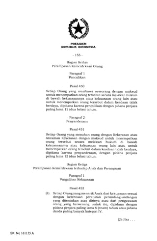 PRESIDEN
REPIIEUK INDONESIA,
- 15s-
Bagran Kedua
Perampasan Kemerdekaan Orang
Paragraf 1
Penculikan
Pasal 450
Setiap Orang yang membawa seseorang dengan maksud
untuk menempatlan orang tersebut secara melawan hukum
di bawah kekuasaannya atau kekuasaan orang lain atau
untuk menempatkan orang tersebut dalam keadaan tidak
berdaya, dipidana karena penculikan dengan pidana penjara
paling lama 12 (dua belas) tahun.
Paragraf 2
Penyanderaan
Pasal 451
Setiap Orang yang menahan orang dengan Kekerasan atau
Ancaman Kekerasan dengan maksud untuk menempatkan
orang tersebut secara melawan hukum di bawah
kekuasaannya atau kekuasaan orang lain atau untuk
menempatkan orang tersebut dalam keadaan tidak berdaya,
dipidana karena penyanderaan, dengan pidana penjara
paling lama 12 (dua belas) tahun.
Bagian Ketiga
Perampasan Kemerdekaan terhadap Anak dan Perempuan
Paragraf 1
Pengalihan Kekuasaan
Pasal 452
(1) Setiap Orang yang menarik Anak dari kekuasaan sesuai
dengan ketentuan peraturan perundang-undangan
yang ditentukan atas dirinya atau dari pengawasan
orang yang berwenang untuk itu, dipidana dengan
pidana penjara paling lama 6 (enam) tahun atau pidana
denda paling banyak kategori IV.
SK No 16ll55A
(2)Jika...
 