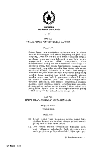 NEPUBUK INDONESIA
- 158-
BAB XX
TINDAK PIDANA PEI'{YELUNDUPAN MANUSIA
Pasal 457
Setiap Orang yang melakukan perbuatan yang bertujuan
mencari keuntungan, baik secara langsung maupun tidak
langsung, untuk diri sendiri atau untuk orang lain dengan
membawa seseorang atau kelompok orang, baik secara
terorganisasi maupun tidak terorganisasi, atau
memerintahkan orang lain untuk membawa seseorang atau
kelompok orang, baik secara terorganisasi maupun tidak
terorganisasi, yang tidak memiliki hak secara sah untuk
memasuki Wilayah Indonesia atau keluar dari Wilayah
Indonesia dan/atau masuk wilayah negara lain, yang orang
tersebut tidak memiliki hak untuk memasuki wilayah
tersebut secara sah, baik dengan menggunakan dokumen
sah maupun dokumen palsu, atau tanpa menggunakan
dokumen perjalanan, baik melalui pemeriksaan imigrasi
maupun tidak, dipidana karena penyelundupan manusia
dengan pidana penjara paling singkat 5 (lima) tahun dan
paling lama 15 (lima belas) tahun atau pidana denda paling
sedikit kategori V dan paling banyak kategori VII.
BAB XXI
TINDAK PIDANA TERHADAP NYAWA DAN JANIN
Bagian Kesatu
Pembunuhan
Pasal 458
(1) Setiap Orang yang merampas nyawa orang lain,
dipidana karena pembunuhan, dengan pidana penjara
paling lama 15 (lima belas) tahun.
(21 Jika Tindak Pidana sebagaimana dimaksud pada
ayat (1) dilakukan terhadap ibu, Ayah, istri, suami, atau
anaknya, pidananya dapat ditamb ah I l3 (satu per tiga).
SK No 16ll58A
(3) Pembunuhan . . .
 