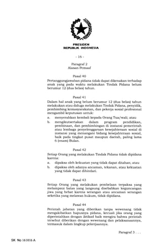 FNESIDEN
REPTIEUI( INDONESIA,
- 16-
Paragraf 2
Alasan Pemaaf
Pasal 40
Pertanggunglawaban pidana tidak dapat dikenakan terhadap
anak yang pada waktu melakukan Tindak Pidana belum
berumur 12 (dua belas) tahun.
Pasal 41
Dalam hal anak yang belum berumur 12 (dua belas) tahun
melakukan atau diduga melakukan Tindak Pidana, penyidik,
pembimbing kemasyarakatan, dan pekerja sosial profesional
mengambil keputusan untuk:
a. menyerahkan kembali kepada Orang Tra/wali; atau
b. mengikutsertakan dalam program pendidikan,
pembinaan, dan pembimbingan di instansi pemerintah
atau lembaga penyelenggaraan kesejahteraan sosial di
instansi yang menangani bidang kesejahteraan sosial,
baik pada tingkat pusat maupun daerah, paling lama
6 (enam) Bulan.
Pasal 42
Setiap Orang yang melakukan Tindak Pidana tidak dipidana
karena:
a. dipaksa oleh kekuatan yang tidak dapat ditahan; atau
b. dipaksa oleh adanya ancarnan, tekanan, atau kekuatan
yang tidak dapat dihindari.
Pasal 43
Setiap Orang yang melakukan pembelaan terpaksa yang
melampaui batas yang langsung disebabkan keguncangan
jiwa yang hebat karena serangan atau ancaman ser€rngan
seketika yang melawan hukum, tidak dipidana.
Pasal 44
Perintah jabatan yang diberikan tanpa wewenang tidak
mengakibatkan hapusnya pidana, kecuali jika orang yang
diperintahkan dengan iktikad baik mengira bahwa perintah
tersebut diberikan dengan wewenang dan pelaksanaannya,
termasuk dalam lingkup pekerjaannya.
SK No l6l0l6A
Paragraf 3 . ..
 