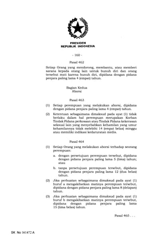 -160-
Pasal 462
Setiap Orang yang mendorong, membantu, atau memberi
sarErna kepada orang lain untuk bunuh diri dan orang
tersebut mati karena bunuh diri, dipidana dengan pidana
penjara paling lama 4 (empat) tahun.
Bagian Kedua
Aborsi
Pasal 463
(1) Setiap perempuan yang melakukan aborsi, dipidana
dengan pidana penjara paling lama 4 (empat) tahun.
(21 Ketentuan sebagaimana dimaksud pada ayat (1) tidak
berlaku dalam hal perempuan merupakan Korban
Tindak Pidana perkosaan atau Tindak Pidana kekerasan
seksual lain yang menyebabkan kehamilan yang umur
kehamilannya tidak melebihi 14 (empat belas) minggu
atau memiliki indikasi kedamratan medis.
Pasal 464
(1) Setiap Orang yang melakukan aborsi terhadap seorang
perempuan:
a. dengan persetqjuan perempuan tersebut, dipidana
dengan pidana penjara paling lama 5 (lima) tahun;
atau
b. tanpa persetqjuan perempuan tersebut, dipidana
dengan pidana penjara paling lama 12 (dua belas)
tahun.
l2l Jika perbuatan sebagaimana dimaksud pada ayat (1)
huruf a mengakibatkan matinya perempuan tersebut,
dipidana dengan pidana penjara paling lama 8 (delapan)
tahun.
(3) Jika perbuatan sebagaimana dimaksud pada ayat (1)
huruf b mengakibatkan matinya perempuan tersebut,
dipidana dengan pidana penjara paling lama
15 (lima belas) tahun.
Pasal 465...
SK No l61472A
 