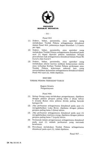 iIrEtrII!trN
REP|JBLIK INDONESIA
-161 -
Pasal 465
(1) Dokter, bidan, paramedis, atau apoteker yang
melakukan Tindak Pidana sebagaimana dimaksud
dalam Pasal 464, pidananya dapat ditambah l/3 (satu
per tiga).
(2) Dokter, bidan, paramedis, atau apoteker yang
melakukan Tindak Pidana sebagaimana dimaksud pada
ayat (1) dapat dijatuhi pidana tambahan berupa
pencabutan hak sebagaimana dimaksud dalam Pasal 86
huruf a dan huruf f.
(3) Dokter, bidan, paramedis, atau apoteker yang
melakukan aborsi karena indikasi kedaruratan medis
atau terhadap Korban Tindak Pidana perkosaan atau
Tindak Pidana kekerasan seksual lain yang
menyebabkan kehamilan sebagaimana dimaksud dalam
Pasal 463 ayat(2), tidakdipidana.
BAB XXII
TINDAK PIDANA TERHADAP TUBUH
Bagan Kesatu
Penganiayaan
Pasal 466
(1) Setiap Orang yang melakukan penganiayaan, dipidana
dengan pidana penjara paling lama 2 (dua) tahun
6 (enam) Bulan atau pidana denda paling banyak
kategori III.
(21 Jika perbuatan sebagaimana dimaksud pada ayat (1)
mengakibatkan Luka Berat, dipidana dengan pidana
penjara paling lama 5 (lima) tahun.
(3) Jika perbuatan sebagaimana dimaksud pada ayat (l)
mengakibatkan matinya orang, dipidana dengan pidana
penjara paling lama 7 (tqjuh) tahun.
(4) Termasuk dalam penganiayaan sebagaimana dimaksud
pada ayat (1) adalah perbuatan yang merusak
kesehatan.
(5) Percobaan melakukan Tindak Pidana sebagaimana
dimaksud pada ayat (1), tidak dipidana.
SK No 161161 A
PasaJ467 ...
 