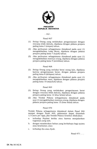 REFUELIK INDONESIA
-t62-
Pasal 467
(1) Setiap Orang yang melakukan penganiayaan dengan
rencana lebih dahulu, dipidana dengan pidana penjara
paling lama 4 (empat) tahun.
(21 Jika perbuatan sebagaimana dimaksud pada ayat (1)
mengakibatkan Luka Berat, dipidana dengan pidana
penjara paling lama 7 (tqjuh) tahun.
(3) Jika perbuatan sebagaimana dimaksud pada ayat (1)
mengakibatkan matinya orang, dipidana dengan pidana
penjara paling lama 9 (sembilan) tahun.
Pasal 468
(l) Setiap Orang yang melukai berat orang lain, dipidana
karena penganiayaan berat, dengan pidana penjara
paling lama 8 (delapan) tahun.
(21 Jika perbuatan sebagaimana dimaksud pada ayat (1)
mati, dipidana dengan pidana penjara
paling lama 10 (sepuluh) tahun.
Pasal 469
(1) Setiap Orang yang melakukan penganiayaan berat
dengan rencana lebih dahulu, dipidana dengan pidana
penjara paling lama 12 (dua belas) tahun.
l2l Jika Tindak Pidana sebagaimana dimaksud pada
ayat (1) mengakibatkan matinya orang, dipidana dengan
pidana penjara paling lama 15 (lima belas) tahun.
Pasal 47O
Tindak Pidana sebagaimana dimaksud dalam Pasal 466
sampai dengan Pasal 469, pidananya dapat ditambah
1 / 3 (satu per tiga), jika Tindak Pidana tersebut dilakukan:
a. terhadap Pejabat ketika atau karena menjalankan
tugasnya yang sah;
b. dengan memberikan bahan yang berbahaya bagi nyawa
atau kesehatan; atau
c. terhadap ibu atau Ayah.
Pasal 471 ...
SK No 16l162A
 