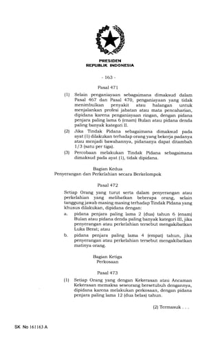 REPIIBL|K INDONE!;IA
-163-
Pasal 471
(l) Selain penganiayaan sebagaimana dimaksud dalam
Pasal 467 dan Pasal 47O, penganiayaan yang tidak
menimbulkan penyakit atau halangan untuk
menjalankan profesi jabatan atau mata pencaharian,
dipidana karena penganiayaan ringan, dengan pidana
penjara paling lama 6 (enam) Bulan atau pidana denda
paling banyak kategori II.
(21 Jika Tindak Pidana sebagaimana dimaksud pada
ayat (1) dilakukan terhadap orang yang bekerja padanya
atau menjadi bawahannya, pidananya dapat ditambah
1/3 (satu per tiga).
(3) Percobaan melakukan Tindak Pidana sslagaimana
dimaksud pada ayat (1), tidak dipidana.
Bagian Kedua
Penyerangan dan Perkelahian secara Berkelompok
Pasal 472
Setiap Orang yang turut serta dalam penyerangan atau
perkelahian yang melibatkan beberapa orang, selain
tanggung jawab masing masing terhadap Tindak Pidana yang
khusus dilakukan, dipidana dengan:
a. pidana penjara paling lama 2 (dua) tahun 6 (enam)
Bulan atau pidana denda paling banyak kategori III, jika
penyerangan atau perkelahian tersebut mengakibatkan
Luka Berat; atau
b. pidana penjara paling lama 4 (empat) tahun, jika
penyerangan atau perkelahian tersebut mengakibatkan
matinya orang.
Ba gian Ketiga
Perkosaan
Pasal 473
(1) Setiap Orang yang dengan Kekerasan atau Ancaman
Kekerasan memaksa seseorang bersetubuh dengannya,
dipidana karena melakukan perkosaan, dengan pidana
penjara paling lama 12 (dua belas) tahun.
SK No 161163 A
(2) Termasuk . . .
 
