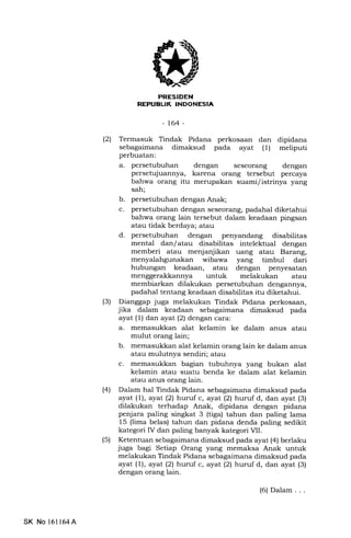 FRESTDEN
REPUBLIK INDONESIA
-t64-
(21 Termasuk Tindak Pidana perkosaan dan dipidana
sebagaimana dimaksud pada ayat (1) meliputi
perbuatan:
a. persetubuhan dengan seseorang dengan
persetujuannya, karena orang tersebut percaya
bahwa orang itu merupalan suami/istrinya yang
sah;
b. persetubuhan dengan Anak;
c. persetubuhan dengan seseorang, padahal diketahui
bahwa orang lain tersebut dalam keadaan pingsan
atau tidak berdaya; atau
d. persetubuhan dengan penyandang disabilitas
mental dan/ atau disabilitas intelektual dengan
memberi atau menjanjikan uang atau Barang,
wibawa yang timbul dari
hubungan keadaan, atau dengan penyesatan
untuk melakukan atau
membiarkan dilakukan persetubuhan dengannya,
padahal tentang keadaan disabilitas itu diketahui.
(3) Dianggap juga melakukan Tindak Pidana perkosaan,
jika dalam keadaan sebagaimana dimaksud pada
ayat (1) dan ayat (2) dengan cara:
a. memasukkan alat kelamin ke dalam anus atau
mulut orang lain;
b. memasukkan alat kelamin orang lain ke dalam anus
atau mulutnya sendiri; atau
c. memasukkan bagian tubuhnya yang bukan alat
kelamin atau suatu benda ke dalam alat kelamin
atau anus orang lain.
(41 Dalam hal Tindak Pidana sebagaimana dimaksud pada
ayat (1), ayal (21 huruf c, ayat (21 hunrf d, dan ayat (3)
dilakukan terhadap Anak, dipidana dengan pidana
penjara paling singkat 3 (tiga) tahun dan paling lama
15 (lima belas) tahun dan pidana denda paling sedikit
kategori IV dan paling banyak kategori VIL
(5) Ketentuan sebagaimana dimaksud pada ayat (4) berlaku
juga bagi Setiap Orang yang memaksa Anak untuk
melakukan Tindak Pidana sebagaimana dimaksud pada
ayat (f ), ayat l2l hurrf c, ayat (21 huruf d, dan ayat (3)
dengan orang lain.
SK No 16l164A
(6) Dalam . . .
 
