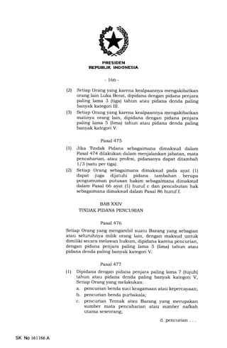 REruEUK INDONESIA
-166-
(21 Setiap Orang yang karena kealpaannya mengakibatkan
orang lain Luka Berat, dipidana dengan pidana penjara
paling lama 3 (tiga) tahun atau pidana denda paling
banyak kategori III.
(3) Setiap Orang yang karena kealpaannya
matinya orang lain, dipidana dengan pidana penjara
paling lama 5 (lima) tahun atau pidana denda paling
banyak kategori V.
Pasal 475
(1) Jika Tindak Pidana sebagaimana dimaksud dalam
Pasal 474 dilakukan dalam menjalankan jabatan, mata
pencaharian, atau profesi, pidananya dapat ditambah
1/3 (satu per tiga).
(21 Setiap Orang sebagaimana dimaksud pada ayat (1)
dapat juga dijatuhi pidana tambahan berupa
pengumuman putusan hakim sebagaimana dimaksud
dalam Pasal 66 ayat (1) huruf c dan pencabutan hak
sebagaimana dimaksud dalam Pasal 86 huruf f.
BAB XXIV
TINDAK PIDANA PENCURIAN
Pasal 476
Setiap Orang yang mengambil suatu Barang yang sebagian
atau seluruhnya milik orang lain, dengan maksud untuk
dimiliki secara melawan hukum, dipidana karena pencurian,
dengan pidana penjara paling lama 5 (lima) tahun atau
pidana denda paling banyak kategori V.
Pasal 477
(1) Dipidana dengan pidana penjara paling lama 7 (tujuh)
tahun atau pidana denda paling banyak kategori V,
Setiap Orang yang melakukan:
a. pencurian benda suci keagamaan atau kepercayaan;
b. pencurian benda purbakala;
c. pencurian Ternak atau Barang yang merupakan
sumber mata pencaharian atau sumber nalkah
utama seseorang;
d. pencurian . . .
SK No 16l166A
 