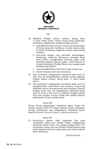 tl
-168-
(21 Dipidana dengan pidana penjara paling lama
12 (dua belas) tahun, Setiap Orang yang melakukan
perbuatan sebagaimana dimaksud pada ayat (l):
a. pada Malam dalam sebuah rumah atau pekarangan
tertutup yang ada rumahnya, di jalan umum, atau
di dalam kendaraan angkutan umum yang sedang
berjalan;
b. pencurian dengan cara merusak, membongkar,
memotong, memecah, Memanjat, memakai Anak
Kunci Palsu, menggunakan perintah palsu, atau
memakai pakaian jabatan palsu, untuk Masuk ke
tempat melakukan Tindak Pidana atau sampai pada
Barang yang diambil;
c. yang mengakibatkan Luka Berat bagi orang; atau
d. secara bersama-sama dan bersekutu.
(3) Jika perbuatan sebagaimana dimaksud pada ayat (1)
atau ayat (2) mengakibatkan matinya orang, dipidana
dengan pidana penjara paling lama 15 (lima belas)
tahun.
(41 Jika perbuatan sebagaimana dimaksud pada ayat (1)
mengakibatkan Luka Berat atau matinya orang yang
dilakukan secara bersama-sama dan bersekutu disertai
dengan salah satu hal sebagaimana dimaksud pada
ayat (21 huruf a dan huruf b, dipidana dengan pidana
mati atau penjara seumur hidup atau pidana penjara
paling lama 20 (dua puluh) tahun.
Pasal 48O
Setiap Orang sebagaimana dimaksud dalam Pasal 476
sampai dengan Pasal 479 dapat dijatuhi pidana tambahan
berupa pencabutan hak sebagaimana dimaksud dalam
Pasal 86 huruf a, huruf b, huruf c, dan/ atau huruf d.
Pasal 481
(1) Penuntutan pidana tidak dilakukan jika yang
melakukan salah satu Tindak Pidana sebagaimana
dimaksud dalam Pasal 476 sampai dengan PasaT 479
merupakan suami atau istri Korban Tindak Pidana yang
tidak terpisah meja dan tempat tidur atau tidak terpisah
Harta Kekayaan.
(2) Penuntutan . . .
SK No 16l168A
 
