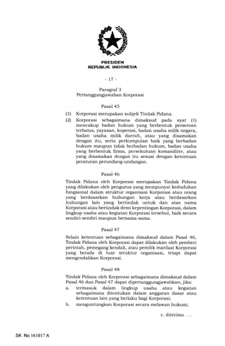 :lrlTl :E]1ITllir.TII*Tnt
-t7-
(1)
l2t
Paragraf 3
Pertanggungl awaban Korporasi
Pasal 45
Korporasi merupakan subjek Tindak Pidana.
Korporasi sebagaimana dimaksud pada ayat (1)
mencakup badan hukum yang berbentuk perseroan
terbatas, yayasan, koperasi, badan usaha milik negara,
badan usaha milik daerah, atau yang disamakan
dengan itu, serta perkumpulan baik yang berbadan
hukum maupun tidak berbadan hukum, badan usaha
yang berbentuk lirma, persekutuan komanditer, atau
yang disamakan dengan itu sesuai dengan ketentuan
peraturan perundang-undangan.
Pasal 46
Tindak Pidana oleh Korporasi merupakan Tindak Pidana
yang dilakukan oleh pengurus yang mempunyai kedudukan
fungsional dalam struktur organisasi Korporasi atau orang
yang berdasarkan hubungan kerja atau berdasarkan
hubungan lain yang bertindak untuk dan atas nama
Korporasi atau bertindak demi kepentingan Korporasi, dalam
lingkup usaha atau kegiatan Korporasi tersebut, baik secara
sendiri-sendiri maupun bersama-sama.
Pasal 47
Selain ketentuan sebagaimana dimaksud dalam Pasal 46,
Tindak Pidana oleh Korporasi dapat dilakukan oleh pemberi
perintah, pemegang kendali, atau pemilik manfaat Korporasi
yang berada di luar struktur organisasi, tetapi dapat
mengendalikan Korporasi.
Pasal 48
Tindak Pidana oleh Korporasi sebagaimana dimaksud dalam
Pasal 46 dan Pasal 47 dapat dipertanggungjawabkan, jika:
a. termasuk dalam lingkup usaha atau kegiatan
sebagaimana ditentukan dalam anggaran dasar atau
ketentuan lain yang berlaku bagi Korporasi;
b. menguntungkan Korporasi secara melawan hukum;
SK No l61017A
c. diterima . . .
 