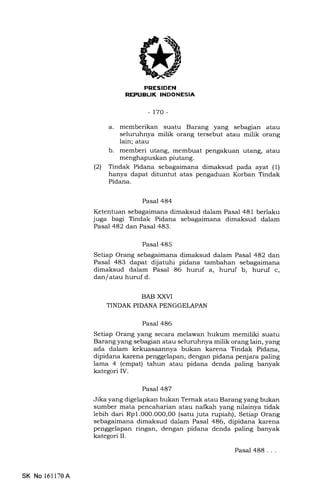 EIIFFIIItrN
REPUBLIK INDONESIA
-t70-
a. memberikan suatu Barang yang sebag'an atau
seluruhnya milik orang tersebut atau milik orang
lain; atau
b. memberi utang, membuat pengakuan utang, atau
menghapuskan piutang.
(21 Tindak Pidana sebagaimana dimaksud pada ayat (1)
hanya dapat dituntut atas pengaduan Korban Tindak
Pidana.
Pasal 484
Ketentuan sebagaimana dimaksud dalam Pasal 481 berlaku
juga bagi Tindak Pidana sebagaimana dimaksud dalam
Pasal 482 dan Pasal 483.
Pasal 485
Setiap Orang sebagaimana dimaksud dalam Pasal 482 dar.
Pasal 483 dapat dijatuhi pidana tambahan sebagaimana
dimaksud dalam Pasal 86 huruf a, huruf b, huruf c,
dan/ atau huruf d.
BAB XXVI
TINDAK PIDANA PENGGELAPAN
Pasal 486
Setiap Orang yang secara melawan hukum memiliki suatu
Barang yang sebagian atau seluruhnya milik orang lain, yang
ada dalam kekuasaannya bukan karena Tindak Pidana,
dipidana karena penggelapan, dengan pidana penjara paling
lama 4 (empat) tahun atau pidana denda paling banyak
kategori IV.
Pasal 487
Jika yang digelapkan bukan Ternak atau Barang yang bukan
sumber mata pencaharian atau nalkah yang nilainya tidak
lebih dari Rp1.0O0.00O,00 (satu juta rupiah), Setiap Orang
sebagaimana dimaksud dalam Pasal 486, dipidana karena
penggelapan ringan, dengan pidana denda paling banyak
kategori II.
SK No 161170A
Pasal 488...
 