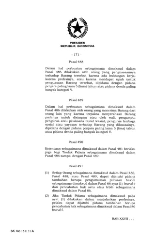 PRESIDEN
REPUBIJK INDONESIA
-t71 -
Pasal 488
Dalam hal perbuatan sebagaimana dimaksud dalam
Pasal 486 dilakukan oleh orang yang penguasaannya
terhadap Barang tersebut karena ada hubungan kerja,
karena profesinya, atau karena mendapat upah untuk
penguasaan Barang tersebut, dipidana dengan pidana
penjara paling lama 5 (lima) tahun atau pidana denda paling
banyak kategori V.
Pasal 489
Da1am hal perbuatan sebagaimana dimaksud dalam
Pasa1 486 dilakukan oleh orang yang menerima Barang dari
orang lain yang karena terpaksa menyerahkan Barang
padanya untuk disimpan atau oleh wali, pengampu,
pengurus atau pelaksana Surat wasiat, pengurus lembaga
sosial atau yayasan terhadap Barang yang dikuasainya,
dipidana dengan pidana penjara paling lama 5 (lima) tahun
atau pidana denda paling banyak kategori V.
Pasal 49O
Ketentuan sebagaimana dimaksud dalam Pasal 481 berlaku
juga bagr Tindak Pidana sebagaimana dimaksud dalam
Pasal 486 sampai dengan Pasal 489.
Pasal 491
(1) Setiap Orang sebagaimana dimaksud dalam Pasal 486,
Pasal 488, atau Pasal 489, dapat dijatuhi pidana
tambahan berupa pengumuman putusan hakim
sebagaimana dimaksud dalam Pasal 66 ayat (1) huruf c
dan pencabutan hak satu atau lebih sebagaimana
dimaksud dalam Pasal 86.
(21 Jika Tindak Pidana sebagaimana dimaksud pada
ayat (l) dilakukan dalam menjalankan profesinya,
pelaku dapat dijatuhi pidana tambahan berupa
pencabutan hak sebagaimana dimaksud dalam Pasal 86
huruf f.
SK No 161l7l A
BABXXVII ...
 