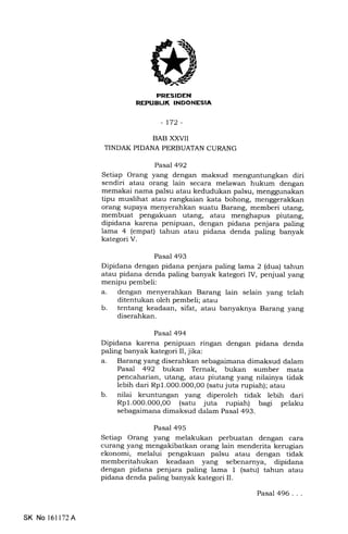 trIIItrIEtrN
REPUEUI( INDONESIA
-t72-
BAB XXVII
TINDAK PIDANA PERBUATAN CURANG
Pasal 492
Setiap Orang yang dengan maksud menguntungkan diri
sendiri atau orang lain secara melawan hukum dengan
memakai nama palsu atau kedudukan palsu, menggunakan
tipu muslihat atau rangkaian kata bohong, menggerakkan
orang supaya menyerahkan suatu Barang, memberi utang,
membuat pengakuan utang, atau menghapus piutang,
dipidana karena penipuan, dengan pidana penjara paling
lama 4 (empat) tahun atau pidana denda paling banyak
kategori V.
Pasal 493
Dipidana dengan pidana penjara paling lama 2 (dua) tahun
atau pidana denda paling banyak kategori IV, penjual yang
menipu pembeli:
a. dengan menyerahkan Barang lain selain yang telah
ditentukan oleh pembeli; atau
b. tentang keadaan, sifat, atau banyaknya Barang yang
diserahkan.
Pasal 494
Dipidana karena penipuan ringan dengan pidana denda
paling banyak kategori II, jika:
a. Barang yang diserahkan sebagaimana dimaksud dalam
Pasal 492 bukan Ternak, bukan sumber mata
pencaharian, utang, atau piutang yang nilainya tidak
lebih dari RpI.00O.0O0,00 (satu juta rupiah); atau
b. nilai keuntungan yang diperoleh tidak lebih dari
Rpl.O00.00O,O0 (satu juta rupiah) bagi pelaku
sebagaimana dimaksud dalam Pasal 493.
Pasal 495
Setiap Orang yang melakukan perbuatan dengan cara
curang yang mengakibatkan orang lain menderita kerugian
ekonomi, melalui pengaluan palsu atau dengan tidak
memberitahukan keadaan yang sebenarnya, dipidana
dengan pidana penjara paling lama 1 (satu) tahun atau
pidana denda paling banyak kategori II.
SK No 16ll72A
Pasal 496. . .
 