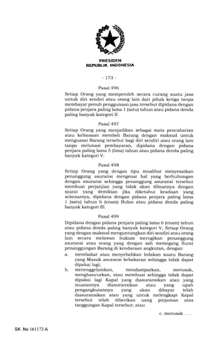 FRESIDEN
REPUELIK INDONESIA
-t73-
Pasal 496
Setiap Orang yang memperoleh secara curang suatu jasa
untuk diri sendiri atau orang lain dari pihak ketiga tanpa
membayar penuh penggunaan jasa tersebut dipidana dengan
pidana penjara paling lama I (satu) tahun atau pidana denda
paling banyak kategori II.
Pasal 497
Setiap Orang yang menjadikan sebagai mata pencaharian
atau kebiasaan membeli Barang dengan maksud untuk
menguasai Barang tersebut bagi diri sendiri atau orang lain
tanpa melunasi pembayaran, dipidana dengan pidana
penjara paling lama 5 (lima) tahun atau pidana denda paling
banyak kategori V.
Pasal 498
Setiap Orang yang dengan tipu muslihat menyesatkan
penanggung asuransi mengenai hal yang berhubungan
dengan asuransi sehingga penanggung asuransi tersebut
membuat perjanjian yang tidak akan dibuatnya dengan
syarat yang demikian jika diketahui keadaan yang
sebenarnya, dipidana dengan pidana penjara paling lama
1 (satu) tahun 6 (enam) Bulan atau pidana denda paling
banyak kategori III.
Pasal 499
Dipidana dengan pidana penjara paling lama 6 (enam) tahun
atau pidana denda paling banyak kategori V, Setiap Orang
yang dengan maksud menguntungkan diri sendiri atau orang
lain secara melawan hukum merugikan penanggung
asuransi atau orang yang dengan sah memegang Surat
penanggungan Barang di kendaraan angkutan, dengan:
a. membakar atau menyebabkan ledakan suatu Barang
yang Masuk asuransi kebakaran sehingga tidak dapat
dipakai lagi;
mendamparkan, merusak,
menghancurkan, atau membuat sehingga tidak dapat
dipakai lagi Kapal yang diasuransikan atau yang
muatannya diasuransikan atau yang upah
pengangkutannya yang akan dibayar telah
diasuransikan atau yang untuk melengkapi Kapa1
tersebut telah diberikan uang pinjaman atas
tanggungan Kapal tersebut; atau
c.merusak...
b
SK No 16ll73A
 