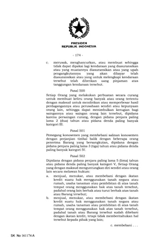 | :lrl-FtTiIiN
RE!'UEUK INDONESIA
-t74-
c. merusak, menghancurkan, atau membuat sehingga
tidak dapat dipakai lagi kendaraan yang diasuransikan
atau yang muatannya diasuransikan atau yang upah
pengangkutannya yang akan dibayar telah
diasuransikan atau yang untuk melengkapi kendaraan
tersebut telah diberikan uang pinjaman atas
tanggungan kendaraan tersebut.
Pasal 500
Setiap Orang yang melakukan perbuatan secara curang
untuk membuat keliru orang banyak atau orang tertentu
dengan maksud untuk mendirikan atau memperbesar hasil
perdagangannya atau perusahaan sendiri atau kepunyaan
orang lain, sehingga dapat menimbulkan kerugian bagi
saingannya atau saingan orang lain tersebut, dipidana
karena persaingan curang, dengan pidana penjara paling
lama 2 (dua) tahun atau pidana denda paling banyak
kategori III.
Pasal 501
Pemegang konosemen yang membebani salinan konosemen
dengan perjanjian timbal balik dengan beberapa orang
penerima Barang yang bersangkutan, dipidana dengan
pidana penjara paling lama 3 (tiga) tahun atau pidana denda
paling banyak kategori IV.
Pasal 502
Dipidana dengan pidana penjara paling lama 5 (lima) tahun
atau pidana denda paling banyak kategori V, Setiap Orang
yang dengan maksud menguntungkan diri sendiri atau orang
lain secara melawan hukum:
a. menjual, menukar, atau membebani dengan ikatan
kredit suatu hak menggunakan tanah negara atau
rumah, usaha tanaman atau pembibitan di atas tanah
tempat orang menggunakan hak atas tanah tersebut,
padahal orang lain berhak atau turut berhak atas tanah
atau Barang tersebut;
b. menjual, menukar, atau membebani dengan ikatan
kredit suatu hak menggunakan tanah negara atau
rumah, usaha tanaman atau pembibitan di atas tanah
tempat orang menggunakan hak atas tanah tersebut,
padahal tanah atau Barang tersebut sudah dibebani
dengan ikatan kredit, tetapi tidak memberitahukan hal
tersebut kepada pihak yang lain;
c. membebani . . .
SK No l6ll74A
 