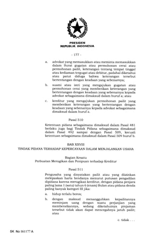k-:-TfrEtrr'IEEEtrtrEm
-t77-
a
c.
b
advokat yang memasukkan atau meminta memasukkan
dalam Surat gugatan atau permohonan cerai atau
permohonan pailit, keterangan tentang tempat tinggal
atau kediaman tergugat atau debitur, padahal diketahui
atau patut diduga bahwa keterangan tersebut
bertentangan dengan keadaan yang sebenarnya;
suami atau istri yang mengajukan gugatan atau
permohonan cerai yang memberikan keterangan yang
bertentangan dengan keadaan yang sebenarnya kepada
advokat sebagaimana dimaksud dalam huruf a; atau
kreditur yang mengajukan permohonan pailit yang
memberikan keterangan yang bertentangan dengan
keadaan yang sebenarnya kepada advokat sebagaimana
dimaksud dalam huruf a.
Pasal 510
Ketentuan pidana sebagaimana dimaksud dalam Pasal 481
berlaku juga bagr Tindak Pidana sebagaimana dimaksud
dalam Pasal 492 sampai dengan Pasal 509, kecuali
ketentuan sebagaimana dimaksud dalam Pasal 509 huruf b.
BAB XXUII
TINDAK PIDANA TERHADAP KEPERCAYAAN DALAM MENJALANKAN USAHA
Bagian Kesatu
Perbuatan Merugikan dan Penipuan terhadap Kreditur
Pasal 51 1
Pengusaha yang dinyatakan pailit atau yang diizinkan
melepaskan harta bendanya menurut putusan pengadilan
dipidana karena merugikan kreditur, dengan pidana penjara
paling lama I (satu) tahun 6 (enam) Bulan atau pidana denda
paling banyak kategori III jika:
a. hidup terlalu boros;
b. dengan maksud menangguhkan kepailitannya
meminjam uang dengan suatu perjanjian yang
memberatkannya, sedang diketahuinya pinjaman
tersebut tidak akan dapat mencegahnya jatuh pailit;
atau
SK No 16ll77A
c. tidak
 