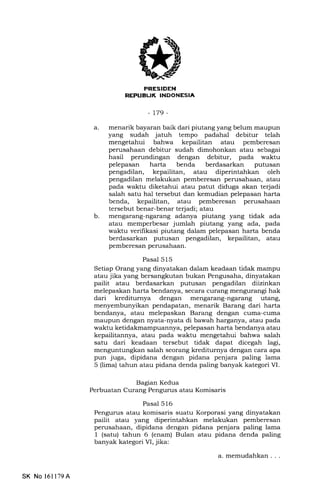 PRESTDEN
REPUEUK INDONESIA
-t79-
b
a. menarik bayaran baik dari piutang yang belum maupun
yang sudah jatuh tempo padahal debitur telah
mengetahui bahwa kepailitan atau pemberesan
perusahaan debitur sudah dimohonkan atau sebagai
hasil perundingan dengan debitur, pada waktu
pelepasan harta benda berdasarkan putusan
pengadilan, kepailitan, atau diperintahkan oleh
pengadilan melakukan pemberesan perusahaan, atau
pada waktu diketahui atau patut diduga akan terjadi
salah satu hal tersebut dan kemudian pelepasan harta
benda, kepailitan, atau pemberesan perusahaan
tersebut benar-benar terjadi; atau
mengarang-ngarang adanya piutang yang tidak ada
atau memperbesar jumlah piutang yang ada, pada
waktu verifikasi piutang dalam pelepasan harta benda
berdasarkan putusan pengadilan, kepailitan, atau
pemberesan perusahaan,
Pasal 515
Setiap Orang yang dinyatakan dalam keadaan tidak mampu
atau jika yang bersangkutan bukan Pengusaha, dinyatakan
pailit atau berdasarkan putusan pengadilan diizinkan
melepaskan harta bendanya, secara curang mengurangi hak
dari krediturnya dengan mengarang-ngarang utang,
menyembunyikan pendapatan, menarik Barang dari harta
bendanya, atau melepaskan Barang dengan cuma-cuma
maupun dengan nyata-nyata di bawah harganya, atau pada
waktu ketidakmampuannya, pelepasan harta bendanya atau
kepailitannya, atau pada waktu mengetahui bahwa salah
satu dari keadaan tersebut tidak dapat dicegah lagi,
menguntungkan salah seorang kreditumya dengan cara apa
pun juga, dipidana dengan pidana penjara paling lama
5 (lima) tahun atau pidana denda paling banyak kategori VI.
Bagian Kedua
Perbuatan Curang Pengurus atau Komisaris
Pasal 516
Pengurus atau komisaris suatu Korporasi yang dinyatakan
pailit atau yang diperintahkan melakukan pemberesan
perusahaan, dipidana dengan pidana penjara paling lama
1 (satu) tahun 6 (enam) Bulan atau pidana denda paling
banyak kategori VI, jika:
SK No 161179A
a. memudahkan . . .
 