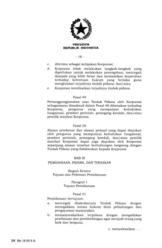 rNIitr[FEtA
- 18-
c. diterima sebagai kebijakan Korporasi;
d. Korporasi tidak melakukan langkah-langkah yang
diperlukan untuk melakukan pencegahan, mencegah
dampak yang lebih besar dan memastikan kepatuhan
terhadap ketentuan hukum yang berlaku guna
menghindari terjadinya tindak pidana; dan/ atau
e. Korporasi membiarkan terjadinya tindak pidana.
Pasal 49
Pertanggunglawaban atas Tindak Pidana oleh Korporasi
sebagaimana dimaksud dalam Pasal 48 dikenakan terhadap
Korporasi, pengurus yang mempunyai kedudukan
fungsional, pemberi perintah, pemegang kendali, dan/ atau
pemilik manfaat Korporasi.
Pasal 50
Alasan pembenar dan alasan pemaaf yang dapat diajukan
oleh pengurus yang mempunyai kedudukan fungsional,
pemberi perintah, pemegang kendali, dan/ atau pemilik
manfaat Korporasi dapat juga diajukan oleh Korporasi
sepanjang alasan tersebut berhubungan langsung dengan
Tindak Pidana yang didakwakan kepada Korporasi.
BAB III
PEMIDANAAN, PIDANA, DAN TINDAKAN
Bagian Kesatu
Ttrjuan dan Pedoman Pemidanaan
Paragraf 1
T:juan Pemidanaan
Pasal 5l
Pemidanaan bertujuan:
a. mencegah dilakukannya Tindak Pidana dengan
menegakkan norma hukum demi pelindungan dan
pengayoman masyarakat;
b. memasyaralatkan terpidana dengan mengadalan
pembinaan dan pembimbingan agar menjadi orang yang
baik dan berguna;
c.menyelesaikan...
SK No l610l8A
 