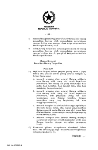 PRESTDEN
NEPUEUK INDONESIA
-181 -
a. kreditur yang menyetujui tawaran perdamaian di sidang
pengadilan karena telah mengadakan persetqiuan
dengan debitur atau dengan pihak ketiga dan meminta
keuntungan khusus; atau
debitur yang menyetqjui tawaran perdamaian di sidang
pengadilan karena telah mengadakan persetujuan
dengan kreditur atau dengan pihak ketiga dan meminta
keuntungan khusus.
b
Bagran Keempat
Penarikan Barang Tanpa Hak
Pasal 52O
(1) Dipidana dengan pidana penjara paling lama 3 (tiga)
tahun atau pidana denda paling banyak kategori V,
Setiap Orang yang:
a. menarik sebagian atau seluruh Barang miliknya
atau Barang milik orang lain untuk keperluan
pemiliknya, dari orang lain yang mempunyai hak
gadai, hak menahan, hak pungut hasil, atau hak
pakai atas Barang tersebut;
b. menarik sebagian atau seluruh Barang miliknya
atau Barang milik orang lain untuk keperluan
pemiliknya, dari perjanjian utang hak atas
tanggungan atas Barang tersebut, dengan
merugikan orang yang berpiutang hak atas
tanggungan tersebut;
c. menarik sebagian atau seluruh Barang yang olehnya
dibebani ikatan panen, atau untuk yang memberi
ikatan menarik suatu Barang yang oleh orang lain
dibebani ikatan panen dengan merugikan pemegang
ikatan tersebut; atau
d. menarik sebagian atau seluruh Barang miliknya
atau untuk keperluan pemilik dari ikatan kredit atas
Barang tersebut dengan merugikan pemegang
kredit.
(21 Ketentuan pidana sebagaimana dimaksud dalam
Pasal 48 1 berlaku juga bagi Tindak Pidana sebagaimana
dimaksud pada ayat (1).
BAB XXIX. . .
SK No 16ll8l A
 