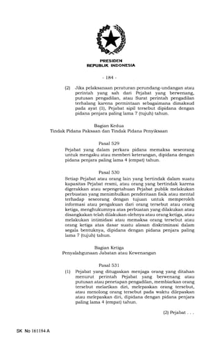 REPUELIK INDONESIA
-184-
(21 Jika pelaksanaan peraturan perundang-undangan atau
perintah yang sah dari Pejabat yang berwenang,
putusan pengadilan, atau Surat perintah pengadilan
terhalang karena permintaan sebagaimana dimaksud
pada ayat (l), Pejabat sipil tersebut dipidana dengan
pidana penjara paling lama 7 (tqfuh) tahun.
Bagian Kedua
Tindak Pidana Paksaan dan Tindak Pidana Penyiksaan
Pasal 529
Pejabat yang dalam perkara pidana memaksa seseorang
untuk mengaku atau memberi keterangan, dipidana dengan
pidana penjara paling lama 4 (empat) tahun.
Pasal 530
Setiap Pejabat atau orang lain yang bertindak dalam suatu
kapasitas Pejabat resmi, atau orang yang bertindak karena
digerakkan atau sepengetahuan Pejabat publik melakukan
perbuatan yang menimbulkan penderitaan frsik atau mental
terhadap seseorang dengan tujuan untuk memperoleh
informasi atau pengakuan dari orang tersebut atau orang
ketiga, menghukumnya atas perbuatan yang dilakukan atau
disangkakan telah dilakukan olehnya atau orang ketiga, atau
melakukan intimidasi atau memaksa orzrng tersebut atau
orang ketiga atas dasar suatu alasan diskriminasi dalam
segala bentuknya, dipidana dengan pidana penjara paling
lama 7 (tujuh) tahun.
Bagian Ketiga
Penyalahgunaan Jabatan atau Kewenangan
Pasal 531
(1) Pejabat yang ditugaskan menjaga orang yang ditahan
menurut perintah Pejabat yang berwenang atau
putusan atau penetapan pengadilan, membiarkan orang
tersebut melarikan diri, melepaskan orang tersebut,
atau menolong orang tersebut pada waktu dilepaskan
atau melepaskan diri, dipidana dengan pidana penjara
paling lama 4 (empat) tahun.
SK No 161l84A
(2) Pejabat. . .
 