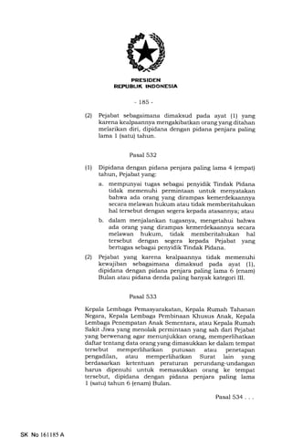 3 7l
-185-
(21 Pejabat sebagaimana dimaksud pada ayat (1) yang
karena kealpaannya mengakibatkan orang yang ditahan
melarikan diri, dipidana dengan pidana penjara paling
lama 1 (satu) tahun.
Pasal 532
(1) Dipidana dengan pidana penjara paling lama 4 (empat)
tahun, Pejabat yang:
a. mempunyai tugas sebagai penyidik Tindak Pidana
tidak memenuhi permintaan untuk menyatakan
bahwa ada orang yang dirampas kemerdekaannya
secara melawan hukum atau tidak memberitahukan
hal tersebut dengan segera kepada atasannya; atau
b. dalam menjalankan tugasnya, mengetahui bahwa
ada orang yang dirampas kemerdekaannya secara
melawan hukum, tidak memberitahukan hal
tersebut dengan segera kepada Pejabat yang
bertugas sebagai penyidik Tindak Pidana.
(21 Pejabat yang karena kealpaannya tidak memenuhi
kewajiban sebagaimana dimaksud pada ayat (1),
dipidana dengan pidana penjara paling lama 6 (enam)
Bulan atau pidana denda paling banyak kategori III.
Pasal 533
Kepala kmbaga Pemasyarakatan, Kepala Rumah Tahanan
Negara, Kepala Lembaga Pembinaan Khusus Anak, Kepala
Lembaga Penempatan Anak Sementara, atau Kepala Rumah
Sakit Jiwa yang menolak permintaan yang sah dari Pejabat
yang berwenang agar menunjukkan orang, memperlihatkan
daftar tentang data orang yang dimasukkan ke dalam tempat
tersebut memperlihatkan putusan atau penetapan
pengadilan, atau memperlihatkan Surat lain yang
berdasarkan ketentuan peraturan perundang-undangan
harus dipenuhi untuk memasukkan orang ke tempat
' tersebut, dipidana dengan pidana penjara paling lama
I (satu) tahun 6 (enam) Bulan.
Pasal 534...
SK No 161185A
 