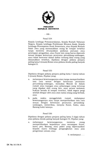REI'UEUK INDONESIA
-186-
Pasal 534
Kepala Lembaga Pemasyarakatan, Kepala Rumah Tahanan
Negara, Kepala Lembaga Pembinaan Khusus Anak, Kepala
Lembaga Penempatan Anak Sementara, atau Kepala Rumah
Sakit Jiwa yang memasukkan orang ke tempat tersebut
tanpa meminta ditunjukkan padanya putusan atau
penetapan pengadilan, atau Surat lain yang harus dipenuhi
sesuai dengan ketentuan peraturan perundang-undangan,
atau tidak mencatat dalam daftar tentang data orang yang
dimasukkan tersebut, dipidana dengan pidana penjara
paling lama 6 (enam) Bulan atau pidana denda paling banyak
kategori II.
Pasal 535
Dipidana dengan pidana penjara paling lama 1 (satu) tahun
6 (enam) Bulan, Pejabat yang:
a. melampaui kewenangannya atau tanpa memperhatikan
tata cara sesuai dengan ketentuan peraturan
perundang-undangan, memaksa Masuk ke dalam
rumah atau ruangan atau pekarangan yang tertutup
yang dipakai oleh orang lain, atau secara melawan
hukum berada di tempat tersebut, tidak segera pergi
setelah ditegur oleh atau atas nama orang yang berhak;
atau
b. pada waktu menggeledah rumah melampaui
kewenangannya atari tanpa memperhatikan tata cara
sesuai dengan ketentuan peraturan perundang-
undangan, memeriksa, menyita Surat, buku, atau
Barang bukti lainnya.
Pasal 536
Dipidana dengan pidana penjara paling lama 3 (tiga) tahun
atau pidana denda paling banyak kategori IV, Pejabat yang:
a. melampaui kewenangannya meminta orang
memperlihatkan kepadanya atau merampas Surat,
kartu pos, Barang, atau paket yang dipercayakan
kepada suatu lembaga pengangkutan atau jasa
pengiriman umum; atau
b. melampaui . . .
SK No 16ll86A
 