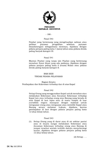 -188-
Pasal 540
Pejabat yang berwenang yang mengeluarkan salinan atau
petikan putusan pengadilan sebelum putusan
ditandatangani sebagaimana mestinya, dipidana dengan
pidana penjara paling lama I (satu) tahun atau pidana denda
paling banyak kategori III.
Pasal 541
Mantan Pejabat yang tanpa izin Pejabat yang berwenang
menahan Surat dinas yang ada padanya, dipidana dengan
pidana penjara paling lama 6 (enam) Bulan atau pidana
denda paling banyak kategori II.
BAB XXXI
TINDAK PIDANA PELAYARAN
Bagian Kesatu
Pembajalan dan Kekerasan terhadap dan di atas Kapal
Pasal 542
Setiap Orang yang menggunakan Kapal untuk menahan atau
melakukan Kekerasan atau Ancaman Kekerasan terhadap
Kapal lain atau terhadap orang atau Barang yang berada di
atas Kapal di laut lepas atau di suatu tempat di luar
yurisdiksi negara manapun dengan maksud untuk
menguasai orang atau menguasai atau memiliki Kapal atau
Barang secara melawan hukum, dipidana karena
pembajakan di laut dengan pidana penjara paling lama
12 (dua belas) tahun.
Pasal 543
(1) Setiap Orang yang di darat atau di air sekitar pantai
atau di muara sungai melakukan Kekerasan atau
Ancaman Kekerasan terhadap orang atau Barang di
tempat tersebut setelah terlebih dahulu menyeberangi
lautan, dipidana dengan pidana penjara paling lama
12 (dua belas) tahun.
(2) Setiap...
SK No 161188A
 