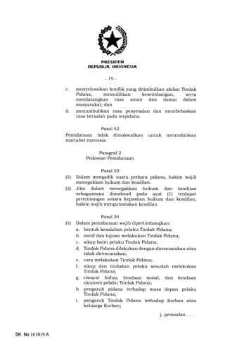 PRES!DEN
REPUELIK INDONESIA
-19-
c
d
menyelesaikan konflik yang ditimbulkan akibat Tindak
Pidana, memulihkan keseimbangan, serta
mendatangkan rasa arnan dan damai dalam
masyarakat; dan
menumbuhkan rasa penyesalan dan membebaskan
rasa bersalah pada terpidana.
Pasal 52
Pemidanaan tidak dimaksudkan untuk merendahkan
martabat manusia.
Paragraf 2
Pedoman Pemidanaan
Pasal 53
(1) Dalam mengadili suatu perkara pidana, hakim wajib
menegakkan hukum dan keadilan.
l2l Jika dalam menegakkan hukum dan keadilan
sebagaimana dimaksud pada ayat (1) terdapat
pertentangan antara kepastian hukum dan keadilan,
hakim wajib mengutamakan keadilan.
Pasal 54
(1) Dalam pemidanaan wajib dipertimbangkan:
a. bentuk kesalahan pelaku Tindak Pidana;
b. motif dan tujuan melakukan Tindak Pidana;
c. sikap batin pelaku Tindak Pidana;
d. Tindak Pidana dilakukan dengan direncanakan atau
tidak direncanakan;
e. cara melakukan Tindak Pidana;
f. sikap dan tindakan pelaku sesudah melakukan
Tindak Pidana;
g. riwayat hidup, keadaan sosial, dan keadaan
ekonomi pelalu Tindak Pidana;
h. pengaruh pidana terhadap masa depan pelaku
Tindak Pidana;
i. pengaruh Tindak Pidana terhadap Korban atau
keluarga Korban;
j. pemaafan . . .
SK No l610l9A
 