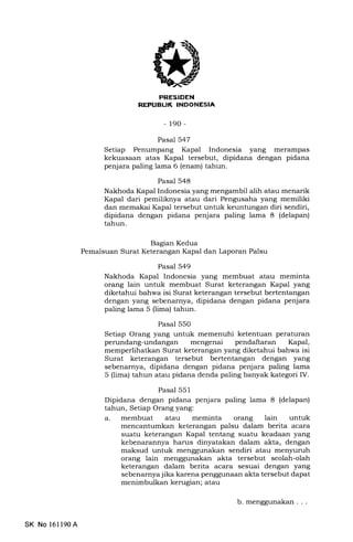 PRESIDEN
REFTIEUK INDONESIA
- 190-
Pasal 547
Setiap Penumpang Kapal Indonesia yang merampas
kekuasaan atas Kapal tersebut, dipidana dengan pidana
penjara paling lama 6 (enam) tahun.
Pasal 548
Nakhoda Kapal Indonesia yang mengambil alih atau menarik
Kapal dari pemiliknya atau dari Pengusaha yang memiliki
dan memakai Kapal tersebut untuk keuntungan diri sendiri,
dipidana dengan pidana penjara paling lama 8 (delapan)
tahun.
Bagian Kedua
Pemalsuan Surat Keterangan Kapal dan Laporan Palsu
Pasal 549
Nakhoda Kapal Indonesia yang membuat atau meminta
orang lain untuk membuat Surat keterangan Kapal yang
diketahui bahwa isi Surat keterangan tersebut bertentangan
dengan yang sebenarnya, dipidana dengan pidana penjara
paling lama 5 (lima) tahun.
Pasal 550
Setiap Orang yang untuk memenuhi ketentuan peraturan
perundang-undangan mengenai pendaftaran Kapal,
memperlihatkan Surat keterangan yang diketahui bahwa isi
Surat keterangan tersebut bertentangan dengan yang
sebenarnya, dipidana dengan pidana penjara paling lama
5 (lima) tahun atau pidana denda paling banyak kategori IV.
Pasal 551
Dipidana dengan pidana penjara paling lama 8 (delapan)
tahun, Setiap Orang yang:
a. membuat atau meminta orang lain untuk
mencantumkan keterangan palsu dalam berita acara
suatu keterangan Kapal tentang suatu keadaan yang
kebenarannya harus dinyatakan dalam akta, dengan
maksud untuk menggunakan sendiri atau menyuruh
orang lain menggunakan akta tersebut seolah-olah
keterangan dalam berita acara sesuai dengan yang
sebenarnyajika karena penggunaan akta tersebut dapat
menimbulkan kerugian; atau
SK No 16ll90A
b.menggunakan...
 