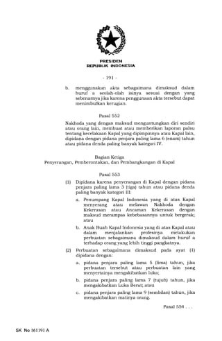 FRESIDEN
REPUAUK INDONESIA
-191 -
b menggunakan akta sebagaimana dimaksud dalam
huruf a seolah-olah isinya sesuai dengan yang
sebenarnyajika karena penggunaan akta tersebut dapat
menimbulkan kerugian.
Pasal 552
Nakhoda yang dengan maksud menguntungkan diri sendiri
atau orang lain, membuat atau memberikan laporan palsu
tentang kecelakaan Kapal yang dipimpinnya atau Kapal lain,
dipidana dengan pidana penjara paling lama 6 (enam) tahun
atau pidana denda paling banyak kategori IV.
Pasal 553
(1) Dipidana karena penyerangan di Kapal dengan pidana
penjara paling lama 3 (tiga) tahun atau pidana denda
paling banyak kategori III:
a. Penumpang Kapal Indonesia yang di atas Kapal
menyerang atau melawan Nakhoda dengan
Kekerasan atau Ancaman Kekerasan dengan
maksud merampas kebebasannya untuk bergerak;
atau
b. Anak Buah lkpal Indonesia yang di atas Kapal atau
dalam menjalankan profesinya melakukan
perbuatan sebagaimana dimaksud dalam huruf a
terhadap orang yang lebih tinggi pangkatnya.
(21 Perbuatan sebagaimana dimaksud pada ayat (1)
dipidana dengan:
a. pidana penjara paling lama 5 (lima) tahun, jika
perbuatan tersebut atau perbuatan lain yang
menyertainya mengakibatkan luka;
b. pidana penjara paling lama 7 (tujuh) tahun, jika
mengakibatkan Luka Berat; atau
c. pidana penjara paling lama 9 (sembilan) tahun, jika
mengakibatkan matinya orang.
Pasal 554...
Bagian Ketiga
Penyerangan, Pemberontakan, dan Pembangkangan di Ikpal
SK No 16ll9l A
 