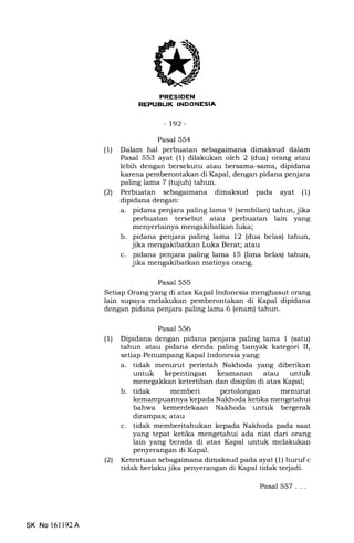 FI{iltrtrf,INEEtrtrEm
-r92-
Pasal 554
(1) Dalam hal perbuatan sebagaimana dimaksud dalam
Pasal 553 ayat (1) dilakukan oleh 2 (dua) orang atau
lebih dengan bersekutu atau bersama-sama, dipidana
karena pemberontakan di Kapal, dengan pidana penjara
paling lama 7 (tqiuh) tahun.
l2l Perbuatan sebagaimana dimaksud pada ayat (1)
dipidana dengan:
a. pidana penjara paling lama 9 (sembilan) tahun, jika
perbuatan tersebut atau perbuatan lain yang
menyertainya mengakibatkan luka;
b. pidana penjara paling lama 12 (dua belas) tahun,
jika mengakibatkan Luka Berat; atau
c. pidana penjara paling lama 15 (lima belas) tahun,
jika mengakibatkan matinya orang.
Pasal 555
Setiap Orang yang di atas Kapal Indonesia menghasut orang
lain supaya melakukan pemberontakan di Kapal dipidana
dengan pidana penjara paling lama 6 (enam) tahun.
Pasal 556
(1) Dipidana dengan pidana penjara paling lama 1 (satu)
tahun atau pidana denda paling banyak kategori II,
setiap Penumpang Kapal Indonesia yang:
a. tidak menurut perintah Nakhoda yang diberikan
untuk kepentingan keamanan atau untuk
menegakkan ketertiban dan disiplin di atas Kapal;
b. tidak memberi pertolongan menurut
kemampuannya kepada Nakhoda ketika mengetahui
bahwa kemerdekaan Nakhoda untuk bergerak
dirampas; atau
c. tidak memberitahukan kepada Nakhoda pada saat
yang tepat ketika mengetahui ada niat dari orang
lain yang berada di atas Kapal untuk melakukan
penyerangan di Kapal.
(21 Ketentuan sebagaimana dimaksud pada ayat (1) huruf c
tidak berlaku jika penyerangan di Kapal tidak tedadi.
Pasal 557 . . .
SK No 16ll92A
 