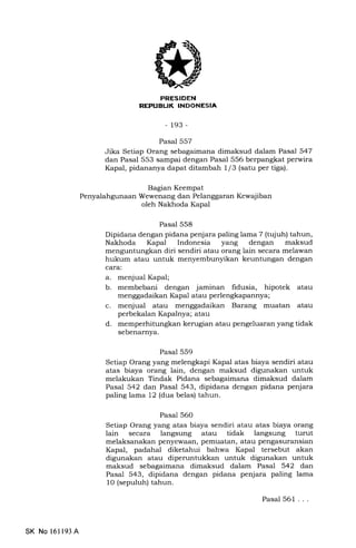 REPUBUK INDONESIA
-193-
Pasal 557
Jika Setiap Orang sebagaimana dimaksud dalam Pasal 547
dan Pasal 553 sampai dengan Pasal 556 berpangkat perwira
Kapal, pidananya dapat ditambah 1/3 (satu per tiga).
Bagian Keempat
Wewenang dan Pelanggaran Kewajiban
oleh Nakhoda Kapa1
Pasal 558
Dipidana dengan pidana penjara paling lama 7 (tujuh) tahun,
Nakhoda Kapal Indonesia yang dengan maksud
menguntungkan diri sendiri atau orang lain secara melawan
hukum atau untuk menyembunyikan keuntungan dengan
cara:.
a. menjual Kapal;
b. membebani dengan jaminan fidusia, hipotek atau
menggadaikan Kapal atau perlengkapannya;
c. menjual atau menggadaikan Barang muatan atau
perbekalan Kapalnya; atau
d. memperhitungkan kerugian atau pengeluaran yang tidak
sebenarnya.
Pasal 559
Setiap Orang yang melengkapi Kapal atas biaya sendiri atau
atas biaya orang lain, dengan maksud digunakan untuk
melakukan Tindak Pidana sebagaimana dimaksud dalam
Pasal 542 dan Pasal 543, dipidana dengan pidana penjara
paling lama 12 (dua belas) tahun.
Pasal 560
Setiap Orang yang atas biaya sendiri atau atas biaya orang
lain secara langsung atau tidak langsung turut
melaksanakan penyewaan, pemuatan, atau pengasuransian
Kapal, padahal diketahui bahwa Kapal tersebut akan
digunakan atau diperuntukkan untuk digunakan untuk
maksud sebagaimana dimaksud dalam Pasal 542 dan
Pasal 543, dipidana dengan pidana penjara paling lama
10 (sepuluh) tahun.
Pasal 561 ...
SK No l61193A
 