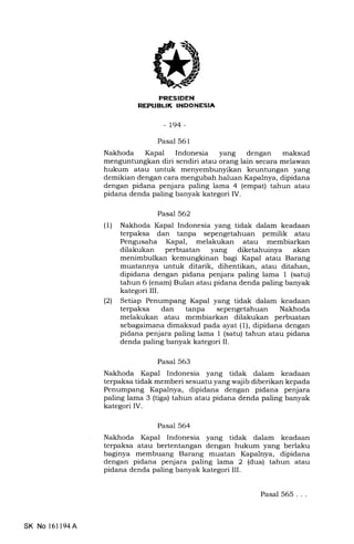{3 INIIEtrtrEIn
-L94-
Pasal 561
Nakhoda Kapal Indonesia yang dengan maksud
menguntungkan diri sendiri atau orang lain secara melawan
hukum atau untuk menyembunyikan keuntungan yang
demikian dengan cara mengubah haluan Kapalnya, dipidana
dengan pidana penjara paling lama 4 (empat) tahun atau
pidana denda paling banyak kategori IV.
Pasal 562
(l) Nakhoda Kapal Indonesia yang tidak dalam keadaan
terpaksa dan tanpa sepengetahuan pemilik atau
Pengusaha Kapal, melakukan atau membiarkan
dilakukan perbuatan yang diketahuinya akan
menimbulkan kemungkinan bagi Ikpal atau Barang
muatannya untuk ditarik, dihentikan, atau ditahan,
dipidana dengan pidana penjara paling lama 1 (satu)
tahun 6 (enam) Bulan atau pidana denda paling banyak
kategori III.
(2) Setiap Penumpang Kapal yang tidak dalam keadaan
terpaksa dan tanpa sepengetahuan Nakhoda
melakukan atau membiarkan dilakukan perbuatan
sebagaimana dimaksud pada ayat (1), dipidana dengan
pidana penjara paling lama 1 (satu) tahun atau pidana
denda paling banyak kategori II.
Pasal 563
Nakhoda Kapal Indonesia yang tidak dalam keadaan
terpaksa tidak memberi sesuatu yang wajib diberikan kepada
Penumpang Kapalnya, dipidana dengan pidana penjara
paling lama 3 (tiga) tahun atau pidana denda paling banyak
kategori IV.
Pasal 564
Nakhoda Kapal Indonesia yang tidak dalam keadaan
terpalsa atau bertentangan dengan hukum yang berlaku
baginya membuang Barang muatan Kapalnya, dipidana
dengan pidana penjara paling lama 2 (dua) tahun atau
pidana denda paling banyak kategori III.
SK No l6ll94A
Pasal 565. . .
 